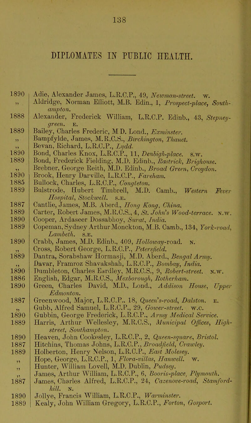 DIPLOMATES IN PUBLIC HEALTH. 1890 1888 1889 )) 1890 1889 1890 1885 1889 1887 1889 1890 1889 1890 1&9 1890 1886 1890 1887 1890 1889 1890 1887 1889 n 55 1887 1890 1889 Adie, Alexander James, L.R.C.P., 49, Newman-street. w. Aldridg'e, Norman Elliott, M.B. Edin., 1, Prospect-place, South- ampton. Alexander, Frederick William, L.R.C.P. Edinb., 43, Stepney- green. E. Bailey, Charles Frederic, MD. Bond., Exminster. Bampfylde, James, M.R.C.S., Birchington, Thanet. Bevan, Richard, L.R.C.P., Lydd. Bond, Charles Knox, L.R.C.P., 11, Denhigh-pla.ce. s.w. Bond, Frederick Fielding-, M.D, Edinb., Rastrick, Brighouse. Brebner, Georg-e Reith, M.D. Edinb., Broad Green, Croydon. Brook, Henry Darville, L.R.C.P., Fareham. Bullock, Charles, L.R.O.P., Congleton. Bulstrode, Hubert Timbrell, M.D. Camb., Western Fever Hospital, Stockwell. s.e. Cantlie, James, M.B. A herd., Hong Kong, China. Carter, Robert James, M.R.C.S., 4, St. John’s Wood-terrace, n.av. Cooper, Ardaseer Dossablioy, Surat, India. Copeman, Sydney Arthur Monckton, M.B. Camb., 134, York-road, Lambeth, s.e. Crabb, James, M.D. Edinb., 409, Holloway-vo^di. n. Cross, Robert George, L.R.C.P., Petersfield. Dantra, Sorabshaw Hormasji, M.D. Aberd., Bengal Army. Davar, Framroz Shavakshah, L.R.C.P., Bombay, India. Dumbleton, Charles Eardley, M.R.C.S., 9, Robert-street. n.w. English, Edgar, M.R.C.S., Mexbor-ough, Rotherham. Green, Charles David, M.D., Bond., Addison House, Upper Edmonton. Greenwood, Major, B.R.C.P.. 18, Queen’s-road, Dalston. e. Gubb, Alfred Samuel, B.R.C.P., 29, Gower-street. w.c. Gubbin, George Frederick, B.R.C.P., Army Medical Service. Harris, Arthur Wellesley, M.R.C.S., Mxhnicipal Offices, High- street, Southam,pton. Heaven, John Cookesley, B.R.C.P., 2, Queen-square, Bristol. Hitchins, Thomas Johns, Broadjield, Crawley. Holberton, Henry Nelson, B.R.O.P., East Molesey. Hope, George, B.R.C.P., 1, Flora-villas, Hanwell. w. Hunter, William Bovell, M.D. Dublin, Pudsey. James, Arthur William, B.R.C.P., 6, Booris-place, Plymouth. James, Charles Alfred, B.R.C.P., 24, Cazenove-road, Stamford- hill. N. Jollye, Francis William, B.R.C.P., Warminster. Kealy, John William Gregory, B.R.C.P., Forton, Gosport.