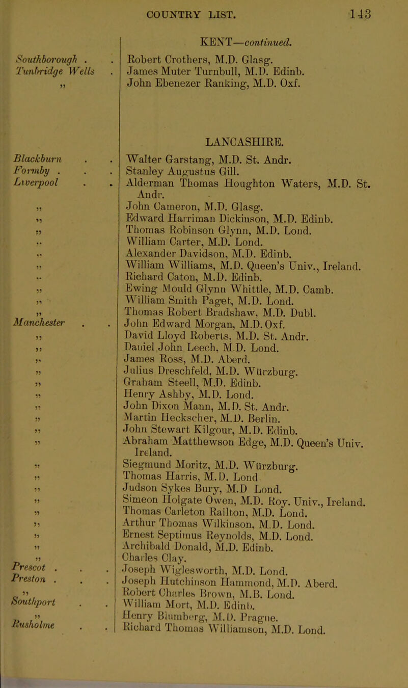 KENT—continued. Southborough . . Robert Crothers, M.D. Glasg-. 'I'unbridge Welb . James Muter Turnbull, M.l). Edinb. „ John Ebeuezer Ranking, M.D. Oxf. Blackburn Forinby . Liverpool ?5 n Manchestet' n >) J5 59 99 99 •1 9* 99 99 99 59 99 99 99 Prescot . Preston . Southport 99 Pusholme LANCASHIRE. Walter Garstang, M.D. St. Andr. Stanley Augustus Gill. . Alderman Thomas Houghton Waters, M.D. St. Andr. John Cameron, M.D. Glasg. Edward Harriman Dickiuson, M.D. Edinb. Thomas Robinson Glynn, M.D. Loud. William Carter, M.D. Lend. Alexander Davidson, M.D. Edinb. William Williams, M.D. Queen’s Univ., Ireland. Richard Caton, M.D. Edinb. Ewing Mould Glynn Whittle, M.D. Camb. William Smith Pag'et, M.D. Loud. Thomas Robert Bradshaw, M.D. Dubl. Jolm Edward Morgan, M.D. Oxf. David Lloyd Roberts, M.D. St. Andr, Daniel John Leech, M.D. Lond. James Ross, M.D. Aberd. Julius Dreschfeld, M.D. WUrzburg. Graham Steell, M.D. Edinb. Henry Ashby, M.D. Lond. John Dixon Mann, M.D. St. Andr. Martin Heckscher, M.D. Berlin. John Stewart Kilgour, M.D. Edinb. Abraham Matthewsou Edge, M.D. Queen’s Univ. Ireland. Siegmuncl Moritz, M.D. Wurzburg. Thomas Harris, M.D. Lond Judsou Sykes Bury, M.D Lond. Simeon Holgate Owen, M.D. Roy. Univ., Ireland. Thomas Carleton Railton, M.D. Lond. Arthur Tljomas Wilkinson, M.D. Lond. Ernest Septimus Reynolds, M.D. Loud. Archibald Donald, M.D. Edinb. Charles Clay. . Joseph Wiglesworth, M.D. Lond. Joseph Hutchinson Hammond, M.D. Aberd. Robert Charles Brown, M.B. Loiid. William Mort, M.D. Edinli. Henry Blumberg, M.l). Prague. Richard Thomas Williamson, M.D. Lond.