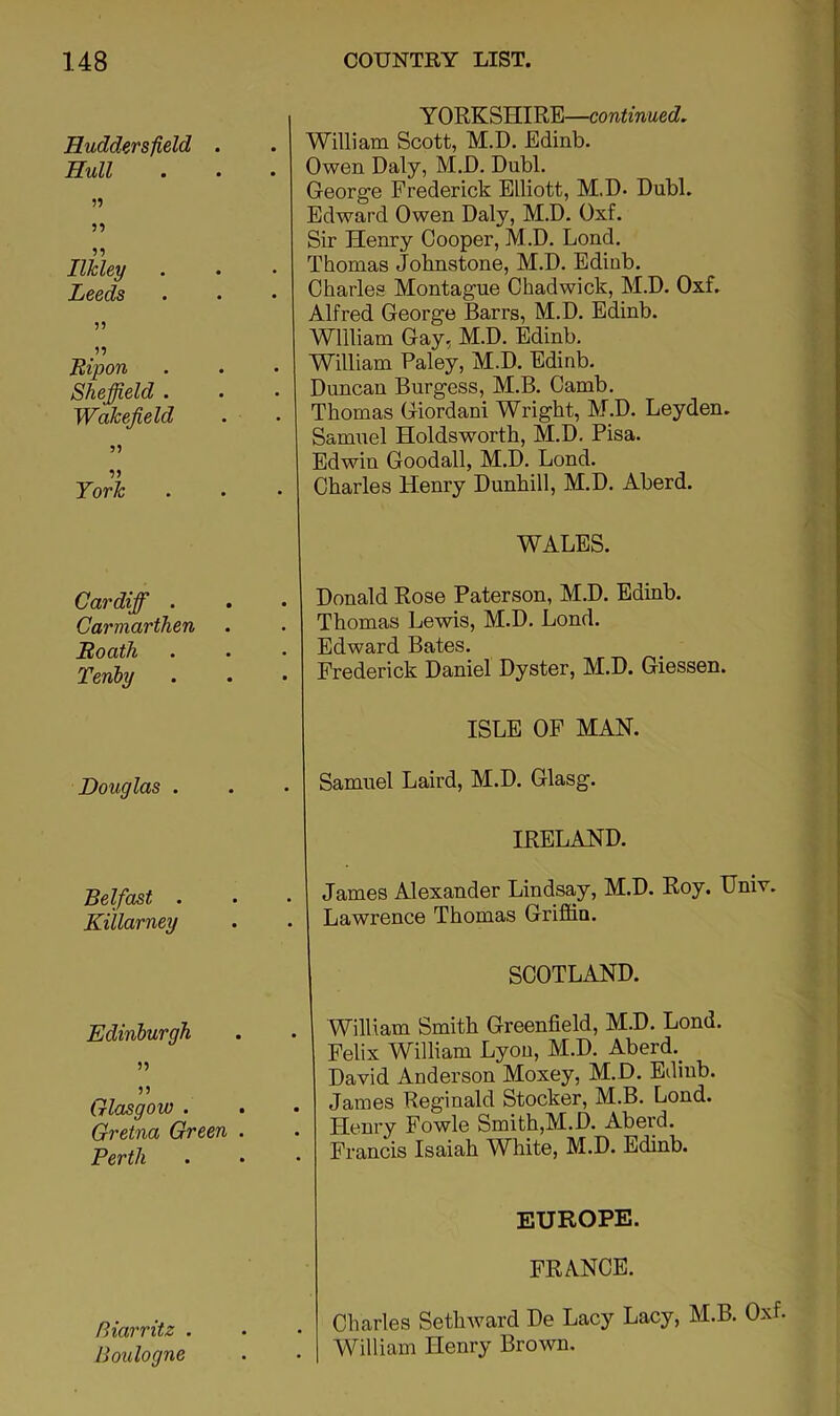 Huddersfield . Hull n 59 95 Ilkley Leeds 5) It Eipon Sheffield . Wakefield 99 59 York Cardiff . Carmarthen Eoath Tenhy Douglas . Belfast . Kiilarney Edinburgh tt 99 Glasgow . Gretna Green . Perth Biarritz . Boulogne Y ORKSHIRE—continued, William Scott, M.D. Edinb. Owen Daly, M.D. Dubl. George Frederick Elliott, M.D. Dubl. Edward Owen Daly, M.D. Oxf. Sir Henry Cooper, M.D. Lend. Thomas Johnstone, M.D. Edinb. Charles Montague Chadwick, M.D. Oxf. Alfred George Barrs, M.D. Edinb. William Gay, M.D. Edinb. William Paley, M.D. Edinb. Duncan Burgess, M.B. Camb. Thomas Giordani Wright, M.D. Leyden. Samuel Holdsworth, M.D. Pisa. Edwin Goodall, M.D. Lend. Charles Henry Dunhill, M.D. Aberd. WALES. Donald Rose Paterson, M.D. Edinb. Thomas Lewis, M.D. Lend. Edward Bates. Frederick Daniel Dyster, M.D. Giessen. ISLE OF MAN. Samuel Laird, M.D. Glasg. IRELAND. James Alexander Lindsay, M.D. Roy. Univ. Lawrence Thomas Griffin. SCOTLAND. William Smith Greenfield, M.D. Lend. Felix William Lyon, M.D. Aberd._ David Anderson Moxey, M.D. Edinb. James Reginald Stocker, M.B. Lond. Henry Fowle Smith,M.D. Aberd. Francis Isaiah White, M.D. Edinb. EUROPE. FRANCE. Charles Sethward De Lacy Lacy, M.B. Oxf. William Henry Brown.