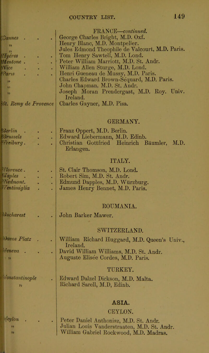 FRAN OE—continued. George Charles Bright, M.D. Oxf. Henry Blanc, M.D, Montpelier. Jules Edmond Theophile de Valcourt, M.D. Paris. Tom Henry Sawtell, M.D. Lond. Peter William Marriott, M.D. St, Andr. William Allen Sturge, M.D. Lond. Henri Gueneau de Mussy, M.D. Paris. Charles Edward Brown-Sequard, M.D. Paris. John Chapman. M.D. St. Andr. Joseph Moran Prendergast, M.D. Roy. Univ. Ireland. Charles Gayner, M.D. Pisa. GERMANY. Franz Oppert, M.D. Berlin, Edward Liebermann, M.D. Edinb. Christian Gottfried Heinrich Baumler, M.D. Erlangen. ITALY. St. Clair Thomson, M.D. Lond. Robert Sim, M.D. St. Andr. Edmund Dapples, M.D. Wurzburg. James Henry Bennet, M.D. Paris. ROUMANIA. John Barker Mawer. SWITZERLAND. William Richard Huggard, M.D, Queen’s Univ,, Ireland. David William Williams, M.D, St. Andr, Auguste Elisee Cordes, M.D. Paris. TURKEY. Edward Dalzel Dickson, M.D. Malta. Richard Sarell, M.D, Edinb. ASIA. CEYLON. Peter Daniel Anthonisz, M.D. St. Andr. Julian Louis Vanderstraaten, M.D. St. Andr. AVilliam Gabriel Rock wood, M.D. Madras.