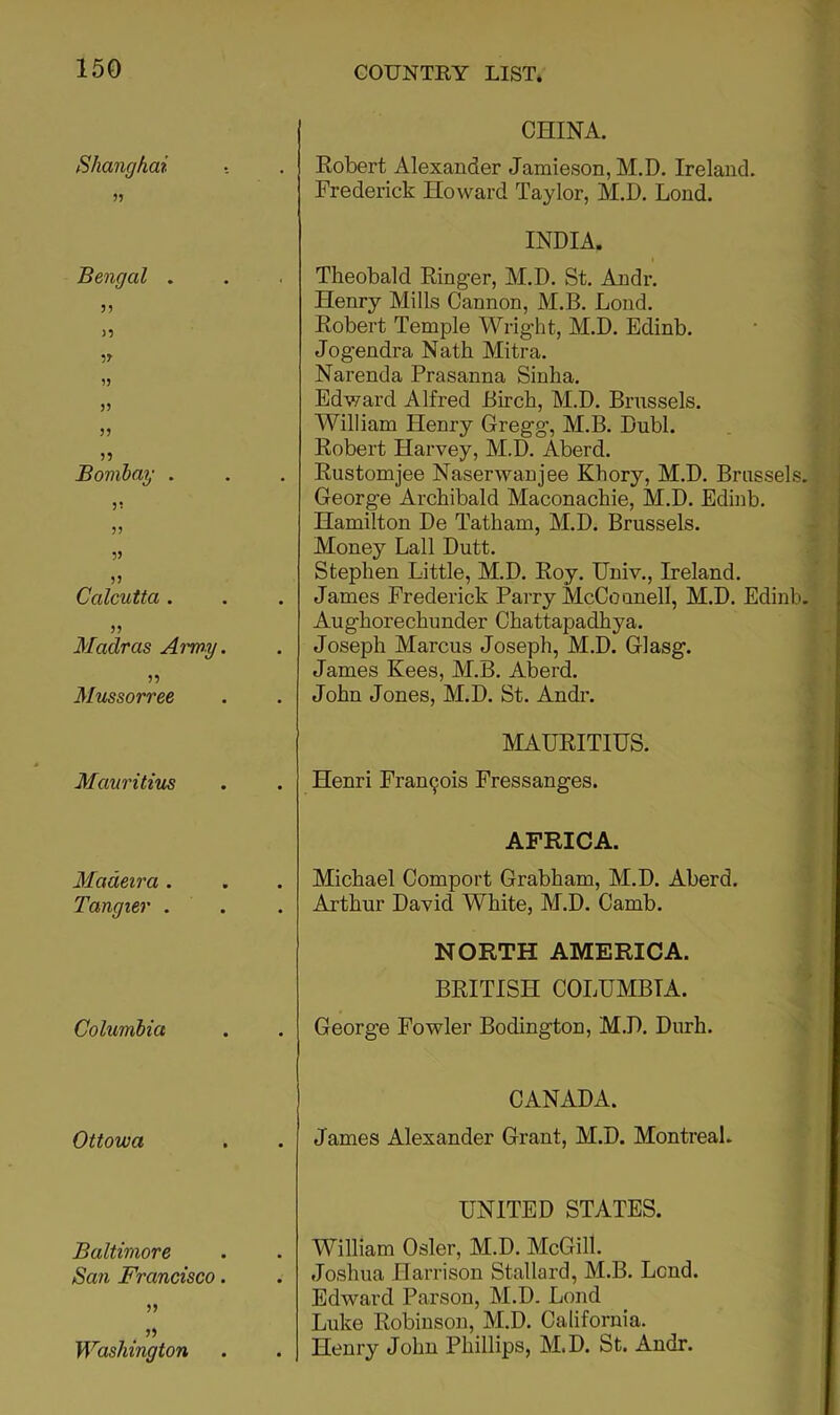 Shanghai >5 Bengal . 3) >3 3J- 3) )3 53 35 Bombay . 33 35 53 55 Calcutta . 53 Madras Army. 55 Mussorree Mauritius Madeira . Tangier . Columbia Ottowa Baltimore San Francisco. 35 53 Washington CHINA. . Kobert Alexander Jamieson, M.D. Ireland. Frederick Howard Taylor, M.D. Lond. INDIA. . Theobald Einger, M.D. St. Andr. Henry Mills Cannon, M.B. Lond. Eobert Temple Wright, M.D. Edinb. Jogendra Nath Mitra. Narenda Prasanna Sinha. Edward Alfred Birch, M.D. Brussels. William Henry Gregg, M.B. Dubl. Eobert Harvey, M.D. Aberd. Eustomjee Naserwanjee Khory, M.D. Brussels. George Archibald Maconachie, M.D. Edinb. Hamilton De Tatham, M.D. Brussels. Money Ball Dutt. Stephen Little, M.D. Eoy. Univ., Ireland. . James Frederick Parry McCoonell, M.D. Edinb. Aughorechunder Chattapadhya. . Joseph Marcus Joseph, M.D. Glasg. James Kees, ALB. Aberd. John Jones, M.D. St. Andr. MAUEITIUS. . Henri Pran9ois Fressanges. AFRICA. . Michael Comport Grabham, M.D. Aberd. Arthur David White, M.D. Camb. NORTH AMERICA. BRITISH COLUMBIA. George Fowler Bodington, M.D. Durh. CANADA. James Alexander Grant, AI.D. Montreal. UNITED STATES. William Osier, M.D. AIcGill. . Joshua Harrison Stallard, M.B. Lend. Edward Parson, M.D. Lond Luke Robinson, M.D. California. . Henry John Phillips, AI.D. St. Andr.