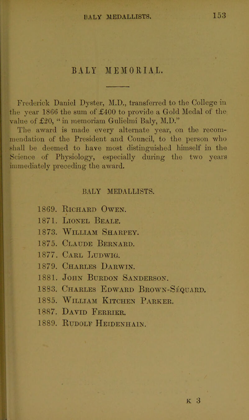 BALY MEMORIAL. Frederick Daniel Dyster, M.D., transferred to the College in tlie year 1866 the sum of £400 to provide a Gold Medal of tlie value of £20, “ in memoriam Gulielrai Baly, M.D.” The award is made every alternate year, on the recom- mendation of the President and Council, to the person who shall be deemed to have most distinguished himself in the Science of Physiology, especially during the two years immediately preceding the award. BALY MEDALLISTS. 1869. Eichard Owen. 1871. Lionel Beale. 1873. William Sharpey. 1875. Claude Bernard. 1877. Carl Ludwig. 1879. Charles Darwin. 1881. John Burdon Sanderson. 1883. Charles Edward Brown-Sequard. 1885. William Kitcheisi Parker. 1887. David Ferrier. 1889. Eudolf Heidenhain.
