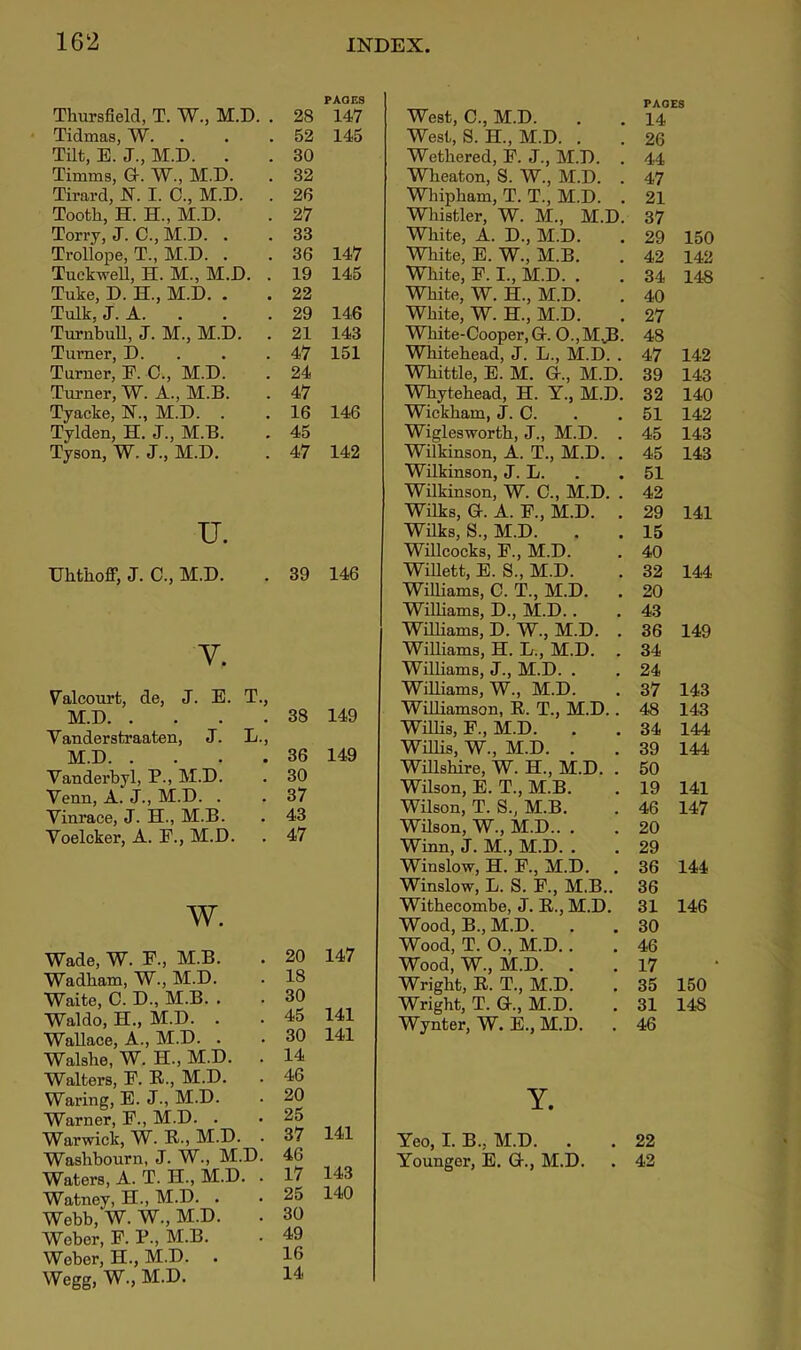 Thursfield, T. W., M.D. . 28 PAOF.S 147 Tidmas, W. 52 145 Tilt, E. J., M.D. . 30 Timms, a. W., M.D. 32 Tirard, N. I. C., M.D. . 26 Tootb, H. H., M.D. 27 Torry, J. C., M.D. . 33 Trollope, T., M.D. . 36 147 TuekweU, H. M., M.D. . 19 145 Tuke, D. H., M.D. . 22 Talk, J. A. . 29 146 TurnbuU, J. M., M.D. 21 143 Turner, D. . 47 151 Turner, F. C., M.D. 24 Turner, W. A., M.B. 47 Tyacke, N., M.D. . 16 146 Tylden, H. J., M.B. Tyson, W. J., M.D. 45 47 142 U. Uhtiioff, J. C., M.D. . 39 146 V. Valcourt, de, J. E. T., M.D Yanderstraaten, J. L., M.D Vandei’byl, P., M.D. Venn, A. J., M.D. . Yinrace, J. H., M.B. Yoelcker, A. F., M.D. w. Wade, W. F., M.B. Wadham, W., M.D. Waite, C. D., M.B. . Waldo, H., M.D. . Wallace, A., M.D. . Walsbe, W. H., M.D. Walters, F. R., M.D. Waring, E. J., M.D. Warner, F., M.D. . Warwick, W. B., M.D. . Washbourn, J. W., M.D. Waters, A. T. H., M.D. . Watney, H., M.D. . Webb, W. W., M.D. Weber, F. P., M.B. Weber, H., M.D. Wegg, W., M.D. West, C., M.D. PAGES 14 West, S. H., M.D. . 26 Wethered, F. J., M.D. . 44 Wlieaton, S. W., M.D. . 47 Whipbam, T. T., M.D. . 21 Wliistler, W. M., M.D. 37 White, A. D., M.D. 29 150 White, E. W., M.B. 42 142 White, F. I., M.D. . 34 148 White, W. H., M.D. 40 White, W. H., M.D. 27 White-Cooper, Gr. 0.,M3- 48 Whitehead, J. L., M.D. . 47 142 Whittle, E. M. G-., M.D. 39 143 Whytehead, H. Y., M.D. 32 140 Wickham, J. C. 51 142 Wiglesworth, J., M.D. . 45 143 Wilkinson, A. T., M.D. . 45 143 Wilkinson, J. L. 51 Wilkinson, W. C., M.D. . 42 Wilks, G. A. F., M.D. . 29 141 Wilks, S., M.D. 15 Willcocks, F., M.D. 40 WiUett, E. S., M.D. 32 144 Williams, C. T., M.D. . 20 Williams, D., M.D.. 43 Williams, D. W., M.D. . 36 149 Williams, H. L., M.D. . 34 Williams, J., M.D. . 24 Williams, W., M.D. 37 143 Williamson, R. T., M.D.. 48 143 Willis, F., M.D. 34 144 Willis, W., M.D. . 39 144 Willshire, W. H., M.D. . 50 Wilson, E. T., M.B. 19 141 Wilson, T. S., M.B. 46 147 Wilson, W., M.D.. . 20 Winn, J. M., M.D. . 29 Winslow, H. F., M.D. 36 144 Winslow, L. S. F., M.B.. 36 Withecombe, J. R., M.D. 31 146 Wood, B., M.D. 30 Wood, T. 0., M.D.. 46 Wood, W., M.D. 17 Wright, R. T., M.D. 35 150 Wright, T. G., M.D. 31 148 Wynter, W. E., M.D. 46 Y. Yeo, I. B., M.D. . 22 Younger, E. G., M.D. 42 38 149 36 149 30 37 43 47 20 147 18 30 45 141 30 141 14 46 20 25 37 141 46 17 143 25 140 30 49 16 14