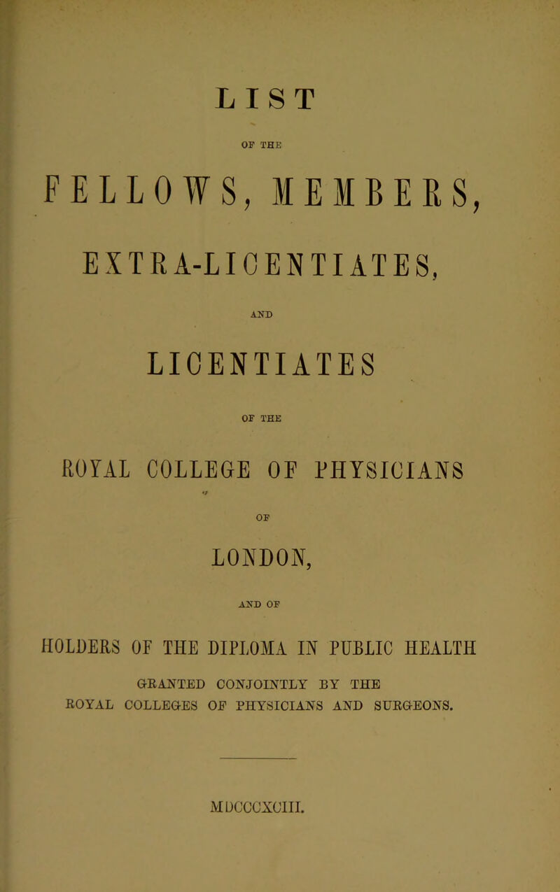 LIST OF THE FELLOWS, MEMBERS, EXTRA-LICENTIATES, AND LICENTIATES OF THE ROYAL COLLEGE OP PHYSICIANS •/ OF LONDON, AND OF HOLDERS OF THE DIPLOMA IN PUBLIC HEALTH GRANTED CONJOINTLY BY THE ROYAL COLLEGES OF PHYSICIANS AND SURGEONS. MDCCCXCIII.