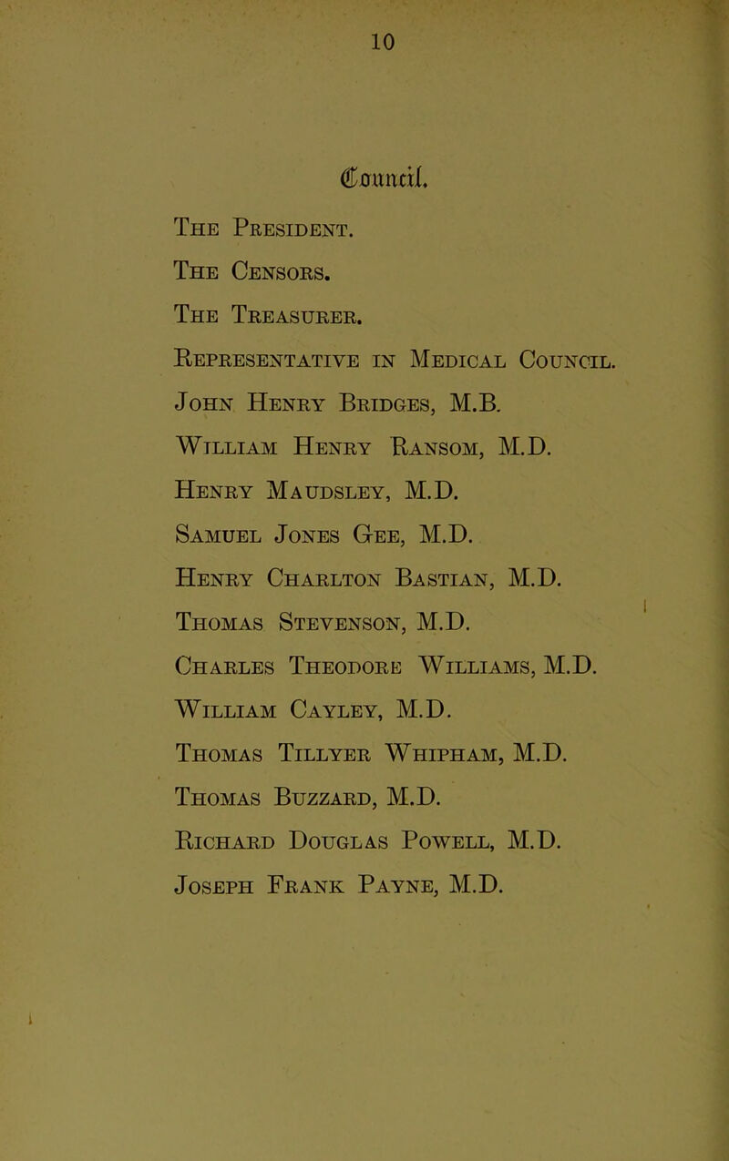 €anntxL The President. The Censors. The Treasurer. Representative in Medical Council. John Henry Bridges, M.B, Wtlliam Henry Ransom, M.D. Henry Maudsley, M.D. Samuel Jones Gee, M.D. Henry Charlton Bastian, M.D. Thomas Stevenson, M.D. Charles Theodore Williams, M.D. William Cayley, M.D. Thomas Tillyer Whipham, M.D. Thomas Buzzard, M.D. Richard Douglas Powell, M.D. Joseph Frank Payne, M.D.