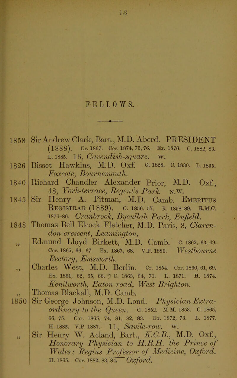 FELLOW S. 1858 1826 1840 1845 1848 33 Sir Andrew Clark, Bart., M.D. Aberd. PRESIDENT (1888). Cr. 1867. Cor. 1874, 75,76. Ex. 1876. C. 1882, 83. l. 1885. 16, Cavendish-square, w. Bisset Hawkins, M.D. Oxf. gk 1828. c. 1S30. l. i835. Foxcote, Bournemouth. Rickard Chandler Alexander Prior M.D. Oxf., 48, York-terrace, Regent's Park. n.w. Sir Henry A. Pitman, M.D. Camb. Emeritus Registrar (1889). c. 1856,57. r. is58-89. r.m.c. 1876-86. Cranbrook, Bycullah Park, Enfield. Thomas Bell Elcock Fletcher, M.D. Paris, 8, Claren- don-crescent, Leamington. Edmund Lloyd Birkett, M.D. Camb. c. 1862, 63,69. Cor. 1865, 66, 67. Ex. 1867, 68. Y.P. 1886. WCStboume Rectory, Emsworth. ,, Charles West, M.D. Berlin. Cr. 1854. Cor. i860, ei, 69. Ex. 1861, 62, 65, 66. $ C. 1863, 64, 70. L. 1871. H. 1874. Kenilworth, Eaton-road, West Brighton. ,, Thomas Blackall, M.D. Camb. 1850 Sir George Johnson, M.D. Bond. Physician Extra- ordinary to the Queen, g. 1852. m.m. 1853. c. 1865, 66, 75. Cor. 1865, 74, 81, 82, 83. Ex. 1872, 73. L. 1877. h. 1882. y.p. 1887. 11, Savile-row. W. „ Sir Henry W. Acland, Bart, K.C.B., M.D. Oxf, Honorary Physician to H.R.H. the Prince of Wales; Regius Professor of Medicine, Oxford. H. 1865. Cor. 1882, 83,'84 Oxford.