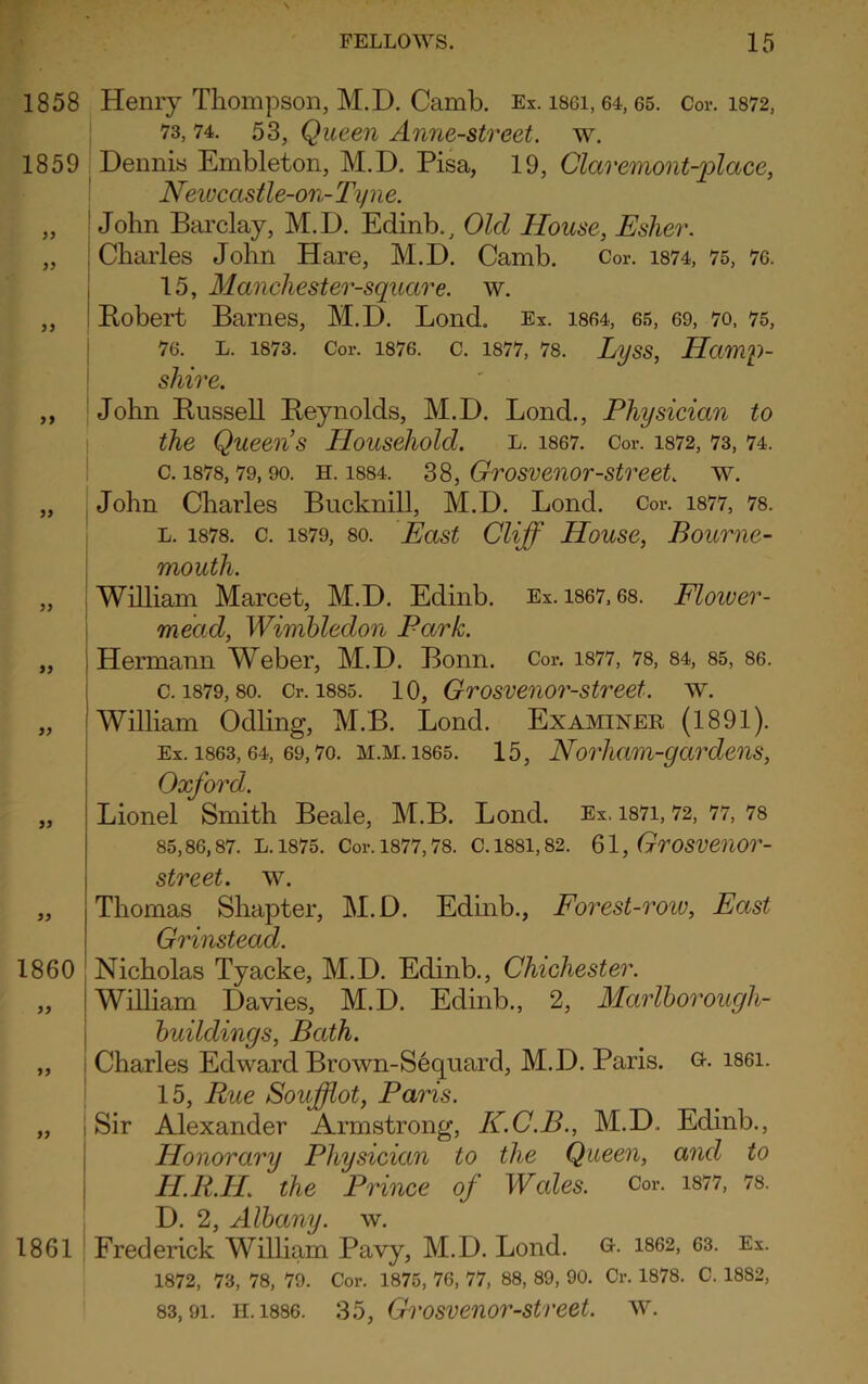 1858 1859 99 99 99 99 99 99 99 99 99 99 1860 99 99 99 1861 Henry Thompson, M.D. Camb. Ex. isgi, 64,65. Cor. 1872, 73, 74. 53, Queen Anne-street. w. Dennis Embleton, M.D. Pisa, 19, Claremont-place, Newccistle-on- Tyne. John Barclay, M.D. Edinb., Old House, Esher. Charles John Hare, M.D. Camb. Cor. 1874, 75, 76. 15, Manchester-square. w. Bobert Barnes, M.D. Lond. Ex. 1864, 65, 69, 70, 75, 76. L. 1873. Cor. 1876. C. 1877, 78. LySS, HttlWp- sliire. John Bussell Beynolds, M.D. Lond., Physician to the Queens Household. l. 1867. Cor. 1872, 73, 74. c. 1878,79, 90. h. 1884. 38, Grosvenor-street, w. John Charles Bucknill, M.D. Lond. Cor. 1877, 78. l. 1878. c. 1879, so. East Cliff House, Bourne- mouth. William Marcet, M.D. Edinb. Ex. 1867,68. Floiver- mectd, Wimbledon Park. Hermann Weber, M.D. Bonn. Cor. 1877, 78, 84, 85, 86. c. 1879, so. Cr. 1885. 10, Grosvenor-street. w. 'William Odling, M.B. Lond. Examiner (1891). Ex. 1863,64, 69,7o. m.m. 1865. 15, Norliam-gctrdens, Oxford. Lionel Smith Beale, M.B. Lond. Ex. 1871,72, 77, 78 85,86,87. L. 1875. Cor. 1877,78. C. 1881,82. 61, GrOSVCUOr- street. w. Thomas Shapter, M.D. Edinb., Forest-roiv, East Grinstead. Nicholas Tyacke, M.D. Edinb., Chichester. William Davies, M.D. Edinb., 2, Mcirlborough- buildings, Bath. Charles Edward Brown-Sequard, M.D. Paris. G-. i86i. 15, Rue Soufflot, Paris. i Sir Alexander Armstrong, K.C.B., M.D. Edinb., Honorary Physician to the Queen, and to H.R.H. the Prince of Wales. Cor. 1877, 78. D. 2, Albany, w. Frederick William Pavy, M.D. Lond. G-- 1862, 63. Ex. 1872, 73, 78, 79. Cor. 1875, 76, 77, 88, 89, 90. Cr. 1878. C. 1882, 83,91. H.1886. 35, Grosvenor-street. w.