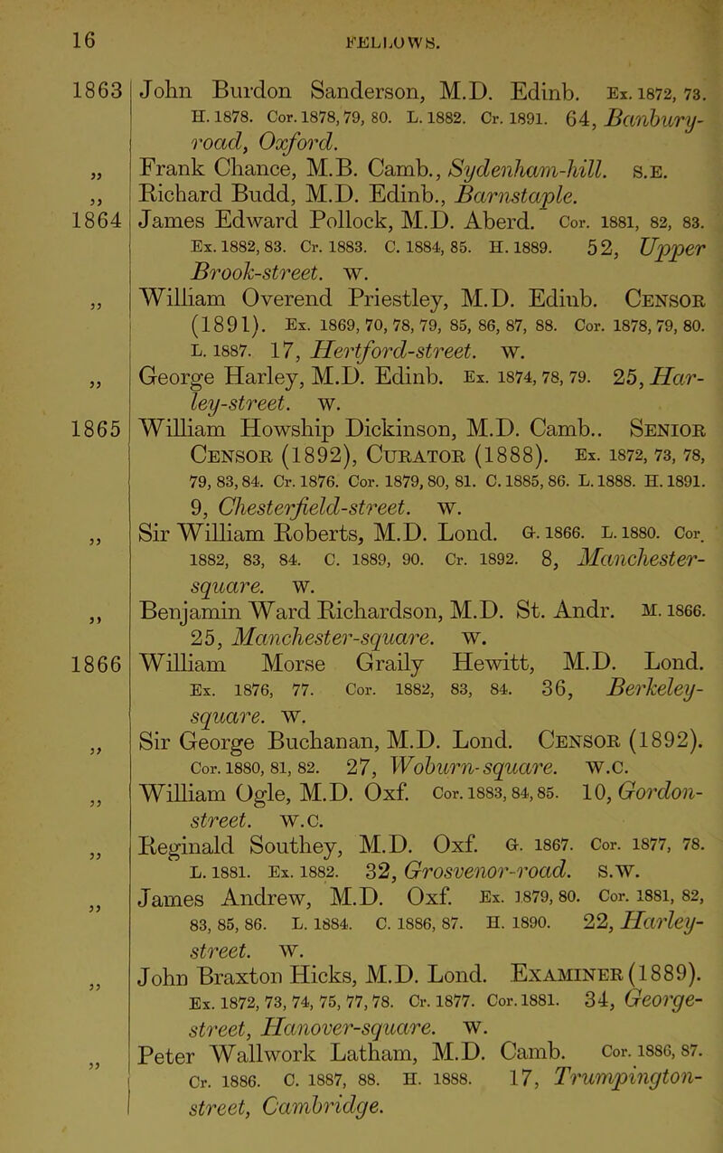 1863 77 1864 1865 1866 77 77 77 77 John Burdon Sanderson, M.D. Edinb. Ex. 1872,73. H. 1878. Cor. 1878,79, 80. L. 1882. Cr. 1891. 64, Banbury- roacl, Oxford. Frank Chance, M.B. Camb., Sydenham-hill. s.E. Bichard Budd, M.D. Edinb., Barnstaple. James Edward Pollock, M.D. Aberd. Cor. i88i, 82, 83. Ex. 1882, 83. Cr. 1883. C. 1884, 85. H. 1889. 5 2, Upper Brook-street, w. William Overend Priestley, M.D. Edinb. Censor (1891). Ex. 1869, 70, 78, 79, 85, 86, 87, 88. Cor. 1878, 79, 80. l. 1887. 17, Hertford-street, w. George Harley, M.D. Edinb. Ex. 1874,78,79. 25, Har- ley-street. w. William Howship Dickinson, M.D. Camb.. Senior Censor (1892), Curator (1888). Ex. 1872, 73, 78, 79, 83, 84. Cr. 1876. Cor. 1879, 80, 81. C. 1885, 86. L. 1888. H. 1891. 9, Cliesterfield-street. w. Sir William Boberts, M.D. Bond. o. 1866. l. 1880. Cor 1882, 83, 84. C. 1889, 90. Cr. 1892. 8, Maiichester- square. w. Benjamin Ward Bichardson, M.D. St. Andr. m. i866. 25, Manchester-square, w. William Morse Graily Hewitt, M.D. Bond. Ex. 1876, 77. Cor. 1882, 83, 84. 36, Berkeley - square, w. Sir George Buchanan, M.D. Bond. Censor (1892). Cor. 1880,8i, 82. 27, Woburn-square, w.c. William Ogle, M.D. Oxf. Cor. 1883,84,85. 10, Gordon- street. w.c. Beginald Southey, M.D. Oxf. c. 1867. Cor. 1877, 78. l. i88i. Ex. 1882. 32, Grosvenor-road. s.w. James Andrew, M.D. Oxf. Ex. ]879, so. Cor. i88i, 82, 83, 85, 86. L. 1884. C. 1886, 87. H. 1890. 22, HarleiJ- street. w. John Braxton Hicks, M.D. Bond. Examiner (1889). Ex. 1872, 73, 74, 75, 77, 78. Cr. 1877. Cor. 1881. 34, George- street, Hanover-square. w. Peter Wall work Batham, M.D. Camb. Cor. 1886, 87. Cr. 1886. c. 1887, 88. ii. 1888. 17, Trumpington- street, Cambridge.