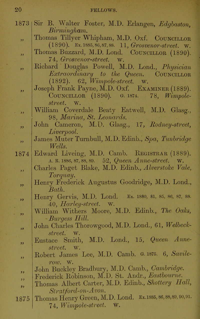 1873 yy yy yy 1874 33 33 3 3 33 >3 33 33 33 1875 Sir B. Walter Foster, M.D. Erlangen, Edgbaston, Birmingham. Thomas Tillyer Whipham, M.D. Oxf. Councillor (1890). Ex. 1885,sc,87,88. 11, Grosvenor-street. w. Thomas Buzzard, M.D. Lond. Councillor (1890). 74, Grosvenor-street. w. Bichard Douglas Powell, M.D. Lond., Physician Extraordinary to the Queen. Councillor (1892). 62, Wimfole-street, w. Joseph Frank Payne, M.D. Oxf. Examiner (1889). Councillor (1890). o. 1874. 78, Wimp ole- street. w. William Coverdale Beaty Eatwell, M.D. Glasg., 98, Marina, St. Leonards. John Cameron, M.D. Glasg., 17, Rodney-street, Liverpool. James Muter Turnbull, M.D. Edinb., Spa, Tunbridge Wells. Edward Liveing, M.D. Camb. Registrar (1889). a. r. 1886, 87, 88,89. 52, Queen Anne-street. w. Charles Paget Blake, M.D. Edinb., Alverstoke Vale, Torquay. Henry Frederick Augustus Goodridge, M.D. Lond., Bath. Henry Gervis, M.D. Lond. Ex. i88o, 8i, 85, 86, 87, 88. 40, Harley-street, w. William Withers Moore, M.D. Edinb., The Oaks, Burgess Hill. John Charles Thorowgood, M.D. Lond., 61, Welbeck- street. w. Eustace Smith, M.D. Lond., 15, Queen Anne- street. w. Robert James Lee, M.D. Camb. o. 1875. 6, Savile- row. w. John Buckley Bradbury, M.D. Camb., Cambridge. Frederick Robinson, M.D. St. Andr., Eastbourne. Thomas Albert Carter, M.D. Edinb., Shottery Hall, Sira tford-on-Avon. Thomas Henry Green, M.D. Lond. Ex.isss, 86,ss,S9,90,9i. 74, Wimpole-street. w.