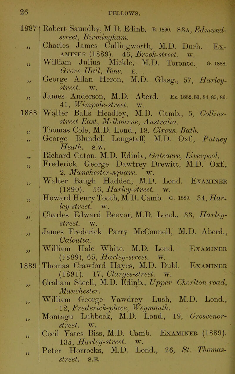 18-87 33 33 33 33 1888 33 33 33 93 33 33 33 33 33 1889 33 33 33 33 33 Robert Saundby, M.D. Edinb. b. i89o. 83a, Edmund- street, Birmingham. Charles Janies Cullingworth, M.D. Durh. Ex- aminer (1889). 46, Brook-street, w. William Julius Mickle, M.D. Toronto. a. 1888. Grove Hall, Boiv. e. George Allan Heron, M.D. Glasg., 57, Barley- street. w. James Anderson, M.D. Aberd. Ex. 1882,83,84,85, 86. 41, Wimpole-street. w. Walter Balls Headley, M.D. Camb., 5, Collins- street East, Melbourne, Australia. Thomas Cole, M.D. Lond., 18, Circus, Bath. George Blundell Longstaff, M.D. Oxf., Putney Heath, s.w. Richard Caton, M.D. Edinb., Gateacre, Liverpool. Frederick George Dawtrey Drewitt, M.D. Oxf., 2, Manchester-square, w. Walter Baugh Hadden, M.D. Lond. Examiner (1890). 56, Harley-street. w. Howard Henry Tooth, M.D. Camb. G-. 1889. ?>i, Har- ley-street. w. Charles Edward Beevor, M.D. Lond., 33, Harley- street. w. James Frederick Parry McConnell, M.D. Aberd., Calcutta,. William Hale White, M.D. Lond. Examiner (1889), 65, Harley-street. w. Thomas Crawford Hayes, M.D. Dubl. Examiner (1891). 17, Clarges-street, w. Graham Steell, M.D. Edinb., Upper Chorlton-road, Manchester. William George Vawdrey Lush, M.D. Lond., 12, Frederick-place, Weymouth. Montagu Lubbock, M.D. Lond., 19, Grosvenor- street. w. Cecil Yates Biss, M.D. Camb. Examiner (1889). 135, Harley-street. w. Peter Horrocks, M.D. Lond., 26, St. Tliomas- street. s.e.