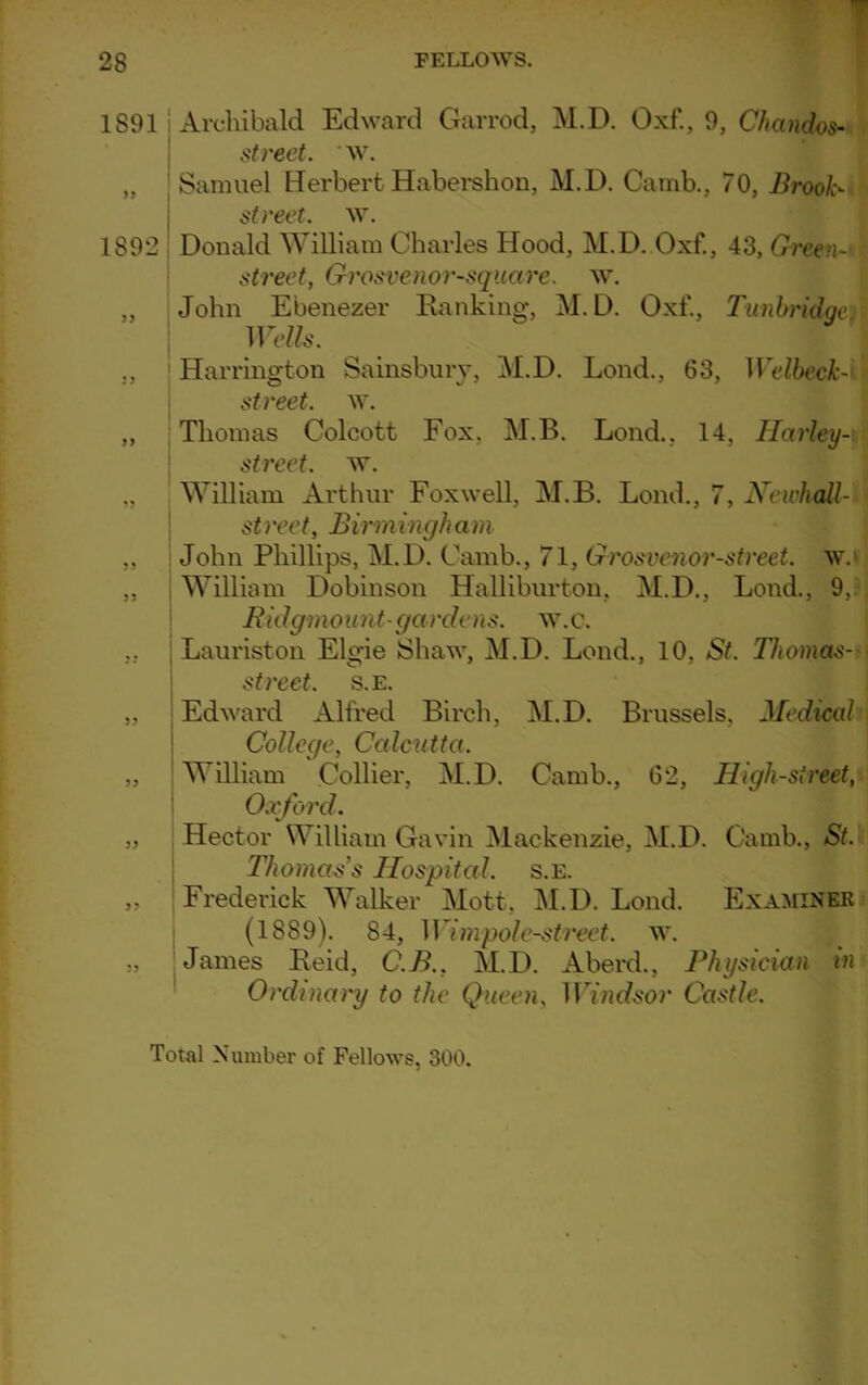 1S91 Archibald Edward Garrod, M.D. Oxf., 9, Chandos- street. w. „ Samuel Herbert Habershon, M.D. Camb., 70, Brook- street. w. 1892 Donald William Charles Hood, M.D. Oxf., 43, Green- street, Grosvenor-square. w. „ John Ebenezer Ranking, M.D. Oxf., Tunbridgen Wells. ., 1 Harrington Sainsbury, M.D. Lond., 63, Welbeck- street. w. ,, Thomas Colcott Fox, M.B. Lond., 14, Harley- street. w. „ William Arthur Foxwell, M.B. Lond., 7, Newhall- streef, Birmingham „ John Phillips, M.D. Camb., 71, Grosvenor-street. w.v ,, William Dobinson Halliburton, M.D., Lond., 9, . Ridgmo unt- gardens, w. c. Lauriston Elgie Shaw, M.D. Lond., 10, St. Thomas- street. s.e. ,, Edward Alfred Birch, M.D. Brussels, Medical College, Calcutta. „ William Collier, M.D. Camb., 62, High-street, Oxford. „ Hector William Gavin Mackenzie, M.D. Camb., St. Thomas's Hospital, s.e. ,, Frederick Walker Mott, M.D. Lond. Examiner } (1889). 84, Wimpole-street, w. „ James Reid, C.B.. M.D. Aberd., Physician in Oi'dinary to the Queen, Windsor Castle. Total Number of Fellows, 300.