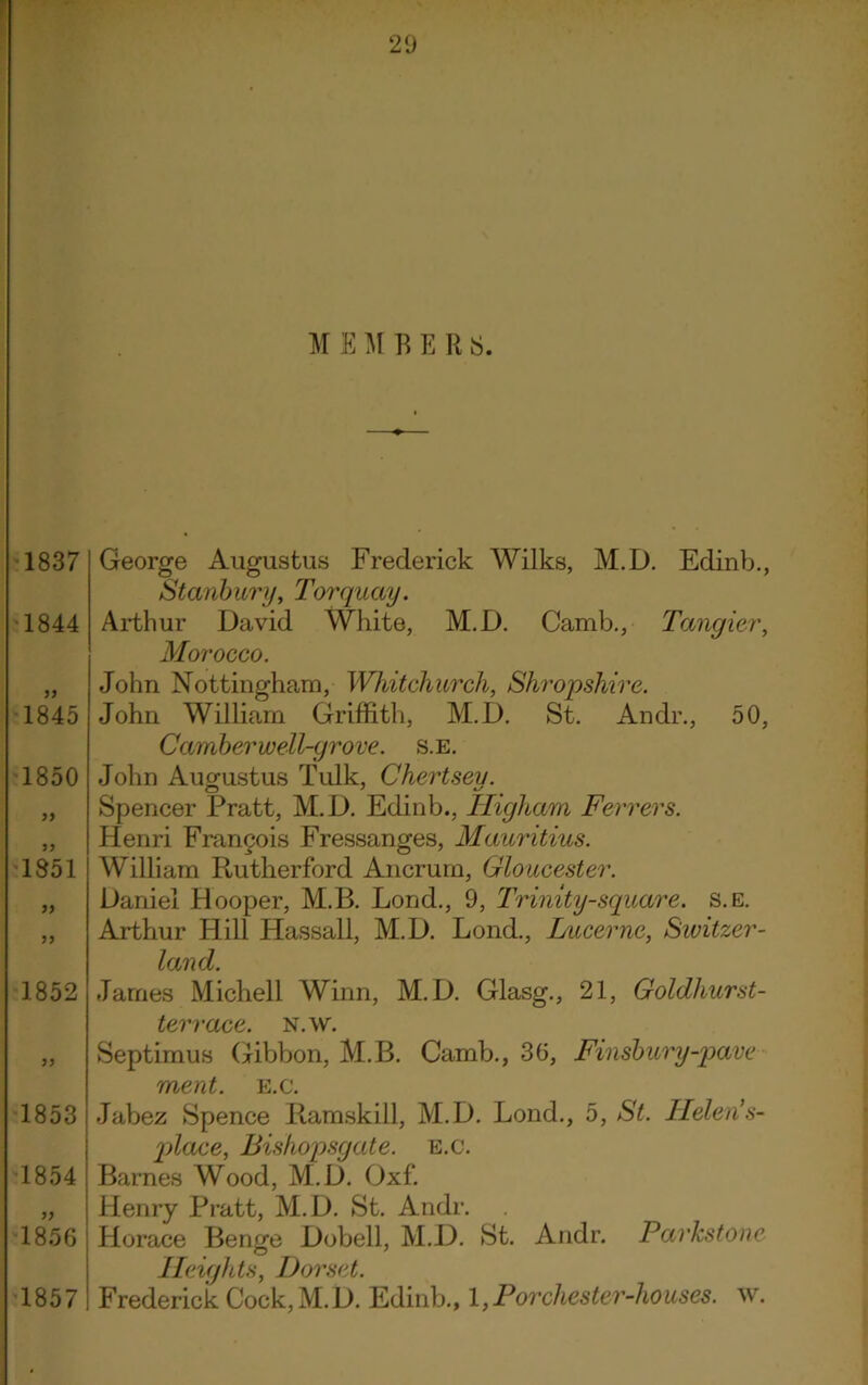 M E M B E R 8. 1837 1844 1845 1850 77 1851 77 77 1852 1853 1854 1856 1857 George Augustus Frederick Wilks, M.D. Edinb., Stanbury, Torquay. Arthur David White, M.D. Camb., Tangier, Morocco. John Nottingham, Whitchurch, Shropshire. John William Griffith, M.D. St. Andr., 50, Camber well-grove, s.e. John Augustus Tulk, Chertseu. Spencer Pratt, M.D. Edinb., Higham Ferrers. Henri Francois Fressanges, Mauritius. William Rutherford Ancrum, Gloucester. Daniel Hooper, M.B. Lond., 9, Trinity-square, s.e. Arthur Hill Hassall, M.D. Lond., Lucerne, Switzer- land. James Michell Winn, M.D. Glasg., 21, Goldhurst- terrace. n.w. Septimus (-ribbon, M.B. Camb., 30, Finsbury-pave ment. E.c. Jabez Spence Ramskill, M.D. Lond., 5, St. Helen’s- place, Bishopsgate. e.c. Barnes Wood, M.D. Oxf. Henry Pratt, M.D. St. Andr. Horace Benge Dobell, M.D. St. Andr. Parkstone Heights, Dorset. Frederick Cock, M.D. Edinb., 1,Forcliester-houses. w.