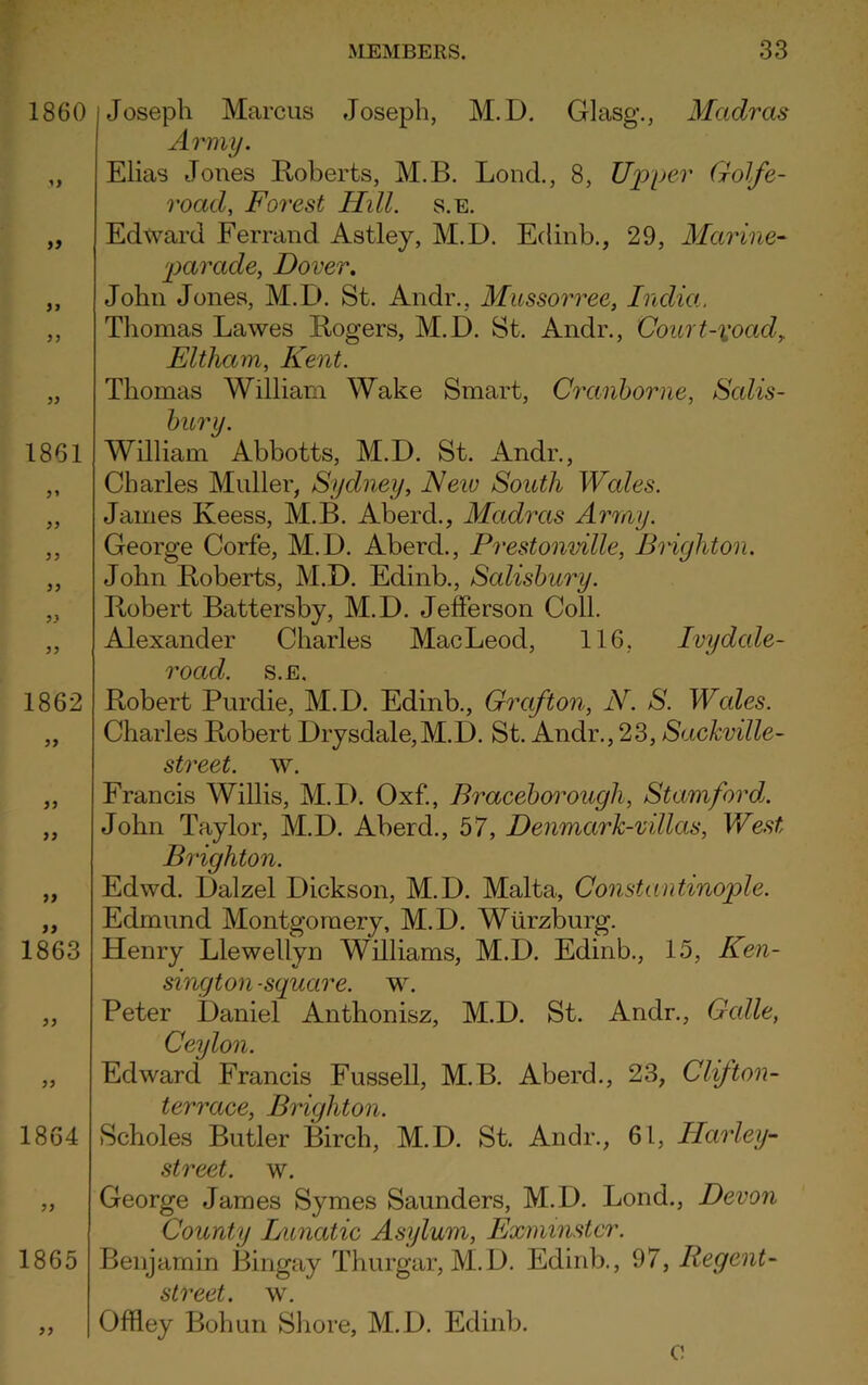 >> 1861 5* 55 55 55 1862 55 55 55 55 1863 1860 j Joseph Marcus Joseph, M.D. Glasg., Madras Army. Elias Jones Roberts, M.B. Loud., 8, Upper Golfe- road, Forest Hill. s.e. Edward Ferrand Astley, M.D. Edinb., 29, Marine- parade, Dover. John Jones, M.D. St. Andr., Mussorree, India, Thomas Lawes Rogers, M.D. St. Andr., Court~xoadf Eltham, Kent. Thomas William Wake Smart, Cranborne, Salis- bury. William Abbotts, M.D. St. Andr., Charles Muller, Sydney, Neiv South Wales. James Keess, M.B. Aberd., Madras Army. George Corfe, M.D. Aberd., Prestonville, Brighton. John Roberts, M.D. Edinb., Salisbury. Robert Battersby, M.D. Jefferson Coll. Alexander Charles MacLeod, 116, Ivydale- road. s.e. Robert Purdie, M.D. Edinb., Grafton, N. S. Wales. Charles Robert Drysdale,M.D. St. Andr., 23, Sackville- street. w. Francis Willis, M.D. Oxf., Braceborough, Stamford. John Taylor, M.D. Aberd., 57, Denmark-villas, West Brighton. Edwd. Dalzel Dickson, M.D. Malta, Constantinople. Edmund Montgomery, M.D. Wurzburg. Henry Llewellyn Williams, M.D. Edinb., 15, Ken- sington-square. w. Peter Daniel Anthonisz, M.D. St. Andr., Gable, Ceylon. Edward Francis Fussell, M.B. Aberd., 23, Clifton- terrace, Brighton. 1864 Scholes Butler Birch, M.D. St. Andr., 61, Harley- street, w. George James Symes Saunders, M.D. Bond., Devon County Lunatic Asylum, Exminstcr. 1865 Benjamin Bingay Thurgar, M.D. Edinb., 97, Regent- street. w. Offley Bohun Shore, M.D. Edinb. c