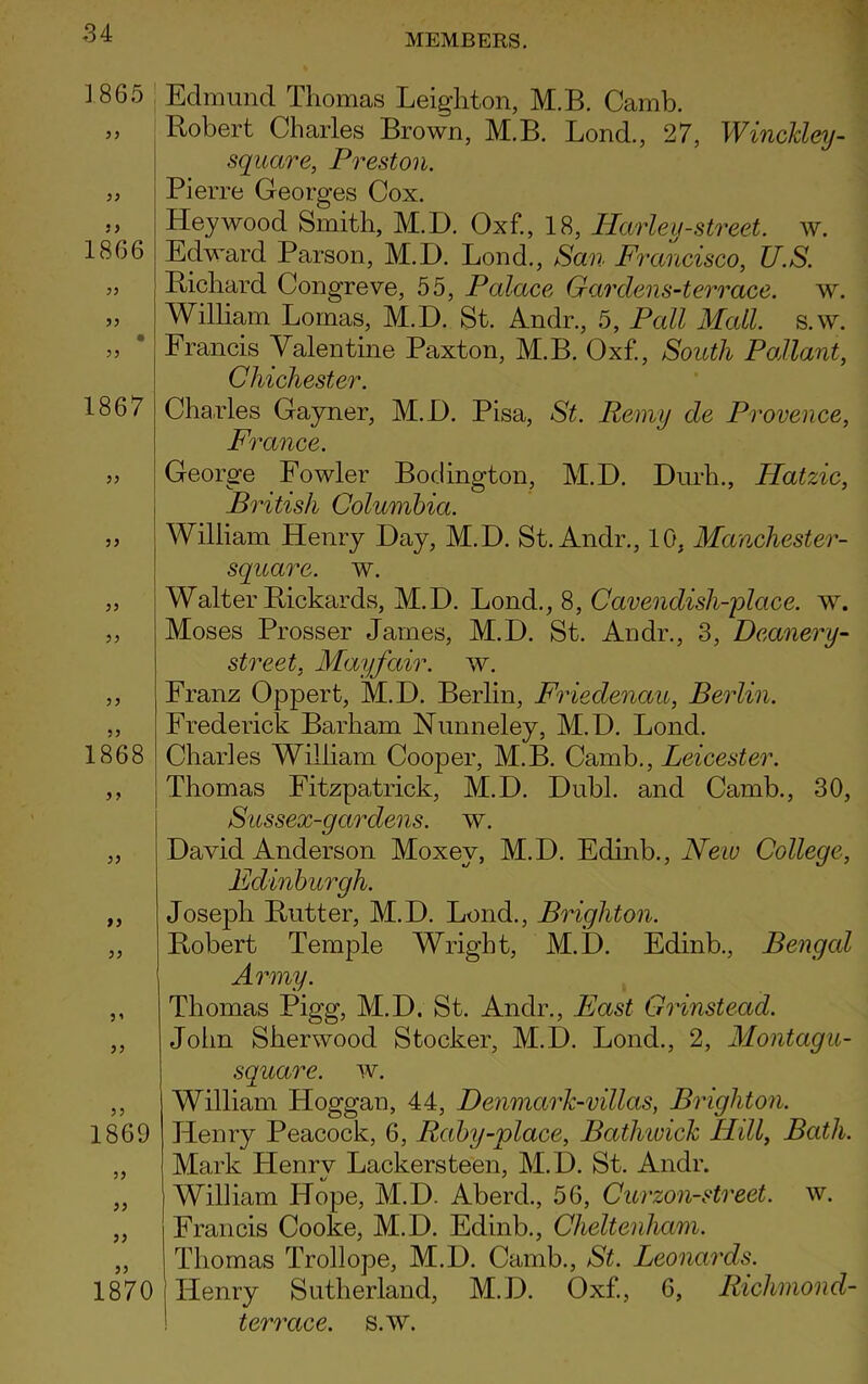 1866 1867 1) 1868 )) 0) )) 3 865 Edmund Thomas Leighton, M.B. Camb. Robert Charles Brown, M.B. Lond., 27, Winckley- square, Preston. Pierre Georges Cox. Hey wood Smith, M.D. Oxf., 18, IParleu-street, w. Edward Parson, M.D. Lond., San Francisco, U.S. Richard Congreve, 55, Palace Gar dens-terrace, w. William Lomas, M.D. St. An dr., 5, Pall Mall. s.w. Francis Valentine Paxton, M.B. Oxf., South Pallant, Chichester. Charles Gayner, M.D. Pisa, St. Remy de Provence, France. George Fowler Bodington, M.D. Durh., Hatzic, British Columbia. William Henry Day, M.D. St.Andr., 10, Mctnchester- square. w. Walter Rickards, M.D. Lond., 8, Cavendish-place, w. Moses Prosser James, M.D. St. Andr., 3, Deanery- street, Mayfair, w. Franz Oppert, M.D. Berlin, Friedenau, Berlin. Frederick Barham Nunneley, M.D. Lond. Charles William Cooper, M.B. Camb., Leicester. Thomas Fitzpatrick, M.D. Dubl. and Camb., 30, Sussex-gardens. w. David Anderson Moxev, M.D. Edinb., New College, Edinburgh. Joseph Rutter, M.D. Lond., Brighton. Robert Temple Wright, M.D. Edinb., Bengal Army. Thomas Pigg, M.D. St. Andr., East Grinstead. John Sherwood Stocker, M.D. Lond., 2, Montagu- square. w. William Hoggan, 44, Deiimark-villas, Brighton. Henry Peacock, 6, Raby-vlace, Bathwick Hill, Bath. Mark Henry Lackersteen, M.D. St. Andr. William Hope, M.D. Aberd., 56, Curzon-street. w. Francis Cooke, M.D. Edinb., Cheltenham. Thomas Trollope, M.D. Camb., St. Leonards. Henry Sutherland, M.D. Oxf., 6, Richmond- terrcice. s.w. 1869 5; 1870