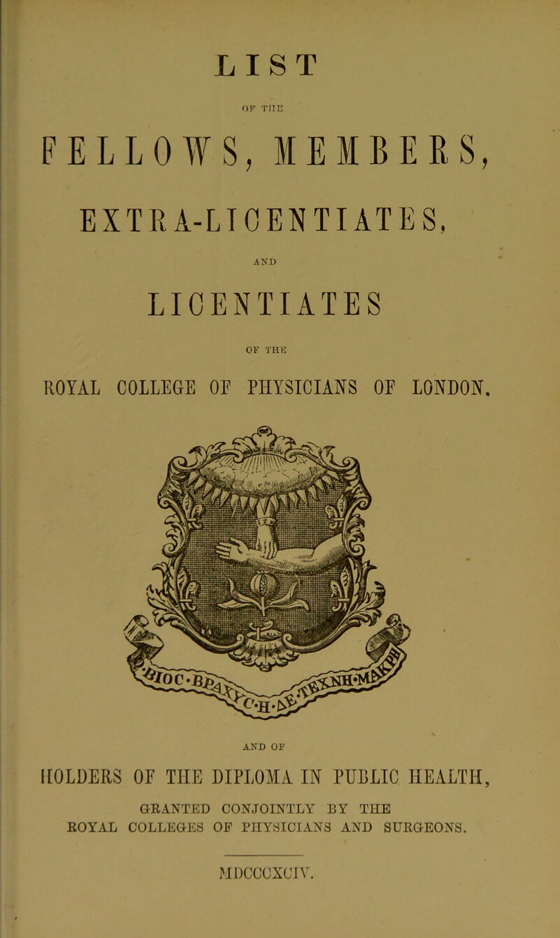LIST OF THE FELLOWS, MEMBERS, EXTRA-LICENTIATES. LICENTIATES OF THE ROYAL COLLEGE OE PHYSICIANS OF LONDON. AND OF HOLDERS OF THE DIPLOMA IN PUBLIC HEALTH, GRANTED CONJOINTLY BY THE ROYAL COLLEGES OE PHYSICIANS AND SURGEONS. MDCCCXOIV.