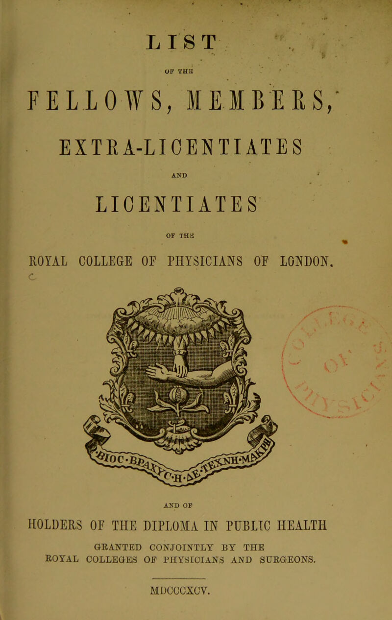 L 1ST •» OF THE FELLOWS, MEIBEES,- EXTRA-LICENTIATES AND LICENTIATES OF THE ROYAL COLLEGE OF PHYSICIANS OF LONDON. AND OF HOLDERS OF THE DIPLOMA IN PUBLIC HEALTH GRANTED CONJOINTLY BY THE ROYAL COLLEGES OE PHYSICIANS AND SURGEONS. MDCCUXCV.