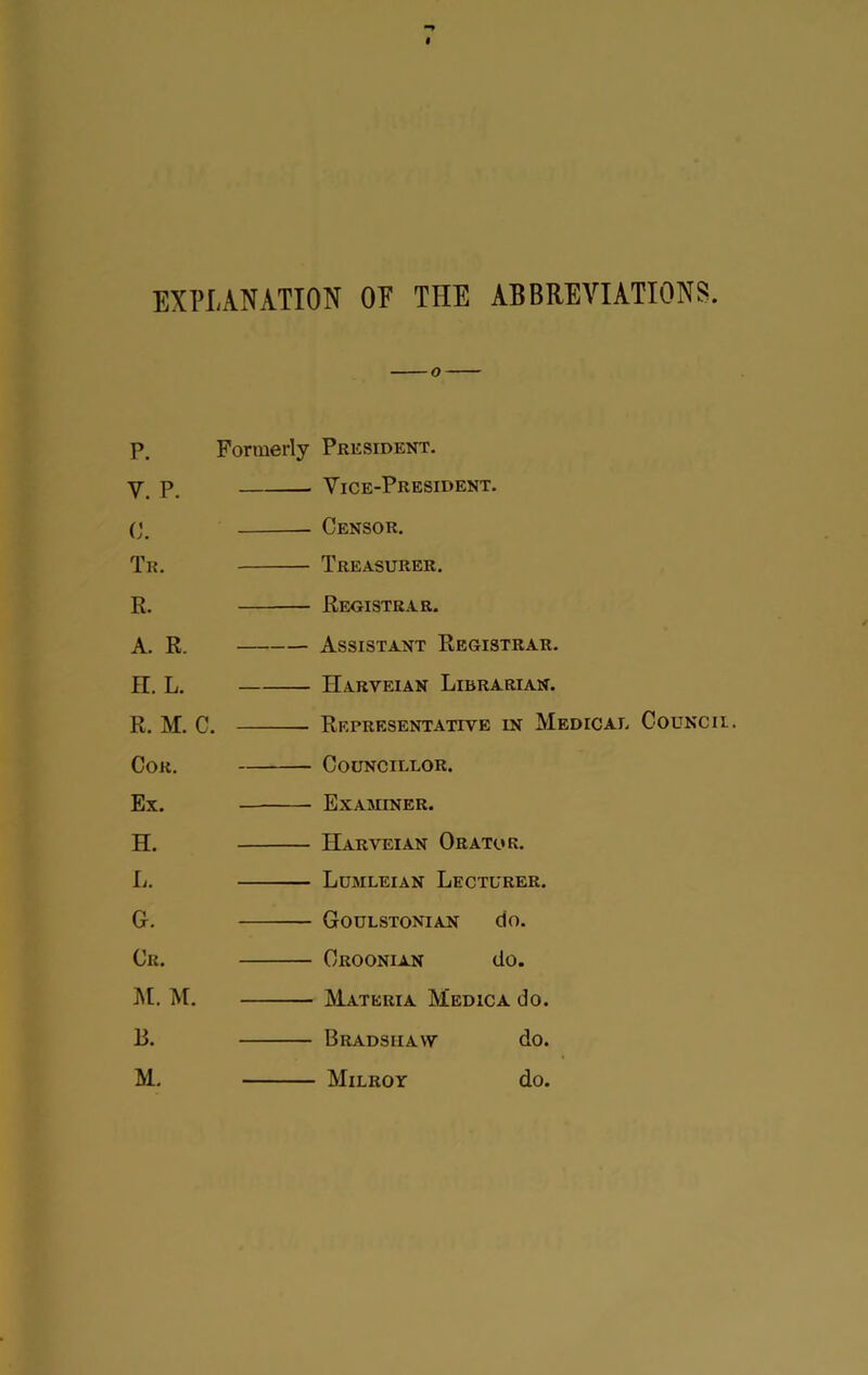 EXPLANATION OF THE ABBREVIATIONS P. Formerly President. p_ Vice-President. C. Tr. R. A. R. n. L. R. M. C. COK, Ex. H. L. G. Cr. ]\[. M. B. M. Censor. Treasurer. Registrar. Assistant Registrar. Harveian Librarian. Representative in Medical Councii. Councillor. Examiner. Harveian Orator. Ldmleian Lecturer. Goulstonian do. Croonian do. IVIateria Medic a do. Bradshaw do. Milroy do.