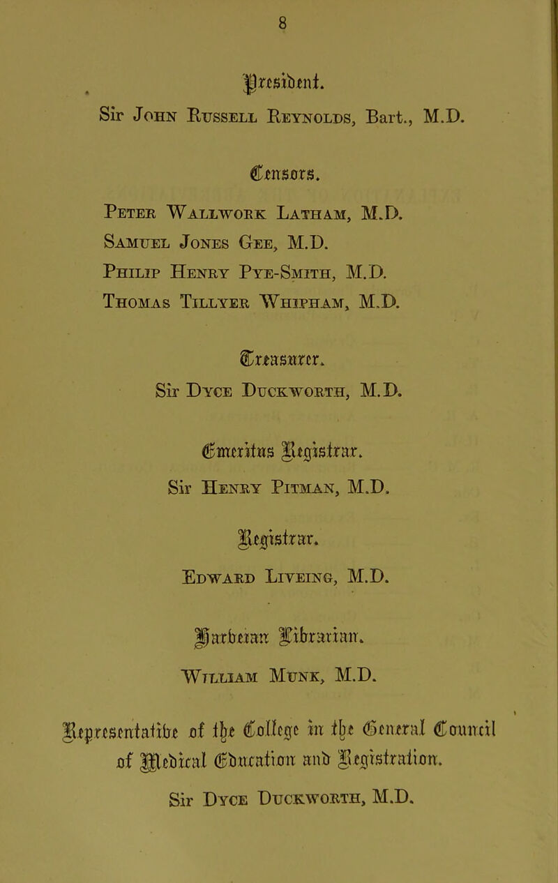 Sir John Eijssell Reynolds, Bart., M.D. CtiTSors. Peter Wallwoek Latham, M.D. Samuel Jones Gee, M.D. Philip Henry Pye-Smith, M.D. Thomas Tillyer Whipham, M.D. Cmswrcr. Sir Dyce Duckworth, M.D. Sir Henry Pitman, M.D. gtijtsirar. Edward Liveing, M.D. Parbtian Ifibrarimi. William Munk, M.D. gtprfsciitafibt nf lljt €ont0c hi (Sciural Cainrcil flf Pebkal €b«xati0ii anb gt^rstraiian. Sir Dyce Duckworth, M.D.