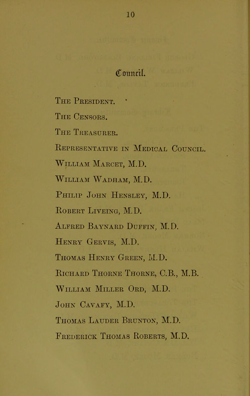 Caimcrl. The President. * The Censors. The Treasurer. Eepresentative in Medical Council. William Marcet, M.D. William Wadham, M.D. Philip John Hensley, M.D. Eobert Liveing, M.D. Alfred Baynard Duffin, M.D. Henry Geryis, M.D. Thomas Henry Green, M.D, Eichard Thorne Thorne, C.B., M.B. William Miller Ord, M.D. John Cavafy, M.D. Thomas Lauder Brunton, M.D. Frederick Thomas Eoberts, M.D.