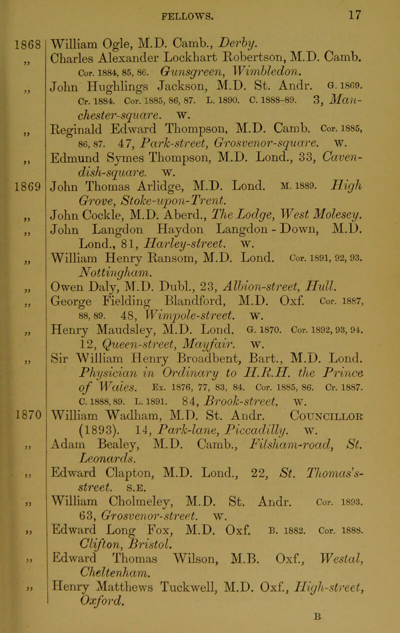 William Ogle, M.D. Camb., Derby. Charles Alexander Lockhart Kobertson, M.D. Camb. Cor. 1884,85,86. Ounsgreeu, Wimbledon. John Hughlings Jackson, M.D. St. Andr. G. i809. Cr. 1884. Cor. 1885, 86, 87. L. 1890. C. 1888-89. 3, MciU- chester-square. w. Reginald Edward Thompson, M.D. Camb. Cor. i885, 86,87. 4:7, Park-street, Grosvenor-square. w. Edmund Symes Thompson, M.D. Lond., 33, Caven- dish-square. w. John Thomas Arlidge, M.D. Lond. M. 1889. High Grove, Stoke-upon-Trent. John Cockle, M.D. Aberd., The Lodge, West Molesey. John Langdon Haydon Langdon - Down, M.D. Lond., 81, Harley-street. w. William Henry Ransom, M.D. Lond. Cor. i89i, 92,93. Nottingham. Owen Daly, M.D. Dubl., 23, Albion-street, Hidl. George Fielding Blandford, M.D. Oxf. Cor. 1887, 88,89. 48, Wimpole-street. w. Henry Maudsley, M.D. Lond. G. i87o. Cor. i892,93,94. 12, Queen-street, Mayfair, w. Sir William Henry Broadbent, Bart., M.D. Lond. Physician in Ordinai'y to IL.R.H. the Prince of Wales. Ex. 1876, 77, 83, 84. Cor. 1885, 86. Cr. 1887. c. 1888,89. L. 1891. ^4:, Brook-strcet. w. WiUiam Wadham, M.D. St. Andr. Councillor (1893). 14, Park-lane, Piccadilly, w. Adam Bealey, M.D. Camb., Filsham-road, St. Leonards. Edward Clapton, M.D. Bond., 22, St. Thoniass- street. s.e. William Cholmelev, M.D. St. Andr. Cor. i893. 63, Grosvenor-street, w. Edward Long Fox, M.D. Oxf. I3. 1882. Cor. I888. Clifton, Bristol. Edward Thomas Wilson, M.B. Oxf, Westal, Cheltenham. Henry Matthews Tuckwell, M.D. Oxf, High-street, Oxford. B