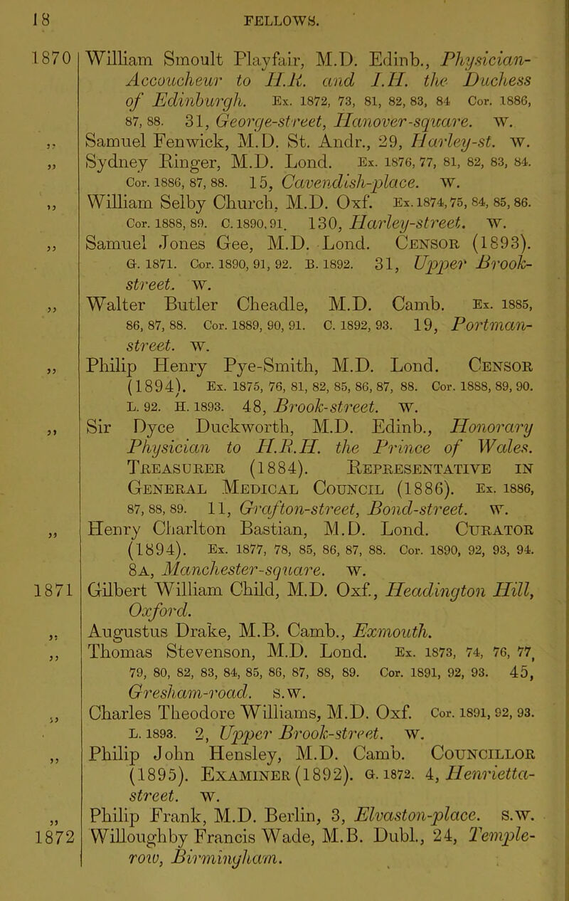 1870 P9 }9 1871 99 99 1872 William Sinoult Playfair, M.D. Edinb., Physician- Accoucheur to II.P. and I.II. the Duchess of Edinburgh. Ex. 1872, 73, si, S2, S3, S4 Cor. 1886, 87.88. 31, George-street, Hanover-square, w. Samuel Fenwick, M.D. St. Andr., 29, Harley-st. w. Sydney Finger, M.D. Lend. Ex. i876,77, 8i, 82, 83, 84. Cor. 1886, 87,88. 15, Caveudish-place. w. William Selby Church, M.D. Oxf. Ex.i874,75, 84, 85,86. Cor. 1888,89. c. 1890.91. 130, Harley-strect. w. Samuel Jones Gee, M.D. Lond. Censor (1893). 0.1871. Cor. 1890, 91, 92. R. 1892. 31, Up>p>er Bvook- street. w. Walter Butler Cheadle, M.D. Camb. Ex. i885, 86.87.88. Cor. 1889, 90, 91. C. 1892, 93. 19, Portman- street. w. Philip Henry Pye-Smith, M.D. Lond. Censor (1894). Ex. 1875, 76, 81, 82, 85, 86, 87, 88. Cor. 1888, 89, 90. L. 92. H. 1893. 4.3, Bivoh-Street, w. Sir Dyce Duckworth, M.D. Edinb., Honorary Physician to H.B.H. the Prince of Wales. Treasurer (1884). Representative in General Medical Council (1886). Ex. i8S6, 87.88.89. 11, Graf ton-street. Bond-street, w. Henry Charlton Bastian, M.D. Lond. Curator (1894). Ex. 1877, 78, 85, 86, 87, 88. Cor. 1890, 92, 93, 94. 8a, Manchester-square. w. Gilbert William Child, M.D. Oxf., Headington Hill, Oxford. Augustus Drake, M.B. Camb., Exmouth. Thomas Stevenson, M.D. Lond. Ex. 1873, 74, 76, 77^ 79, 80, 82, 83, 84, 85, 86, 87, 88, 89. Cor. 1891, 92, 93. 45, Gresham-road. s.w. Charles Theodore Williams, M.D. Oxf. Cor. i89i, 92, 93. L. 1893. 2, Upper Brook-street, w. Philip John Hensley, M.D. Camb. Councillor (1895). Examiner (1892). o. 1872. i, Henrietta- street. w. Philip Frank, M.D. Berlin, 3, Elvaston-place. s.w. WiUoughby Francis Wade, M.B. Dubl., 24, Temple- row, Birmingham.