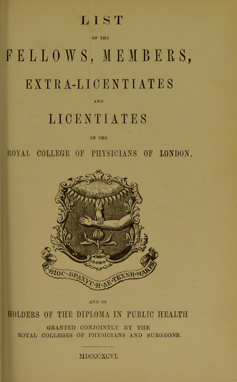 LIST OF THE FELLOWS, MEMBERS, EXTRA-LICENTIATES AND LICENTIATES OF THE ROYAL COLLEGE OE PHYSICIANS OE LONDON. AND OF HOLDERS OE THE DIPLOMA IN PUBLIC HEALTH GRANTED CONJOINTLY BY THE ROYAL COLLEGES OF PHYSICIANS AND SURGEONS. MDCCCXOVI.