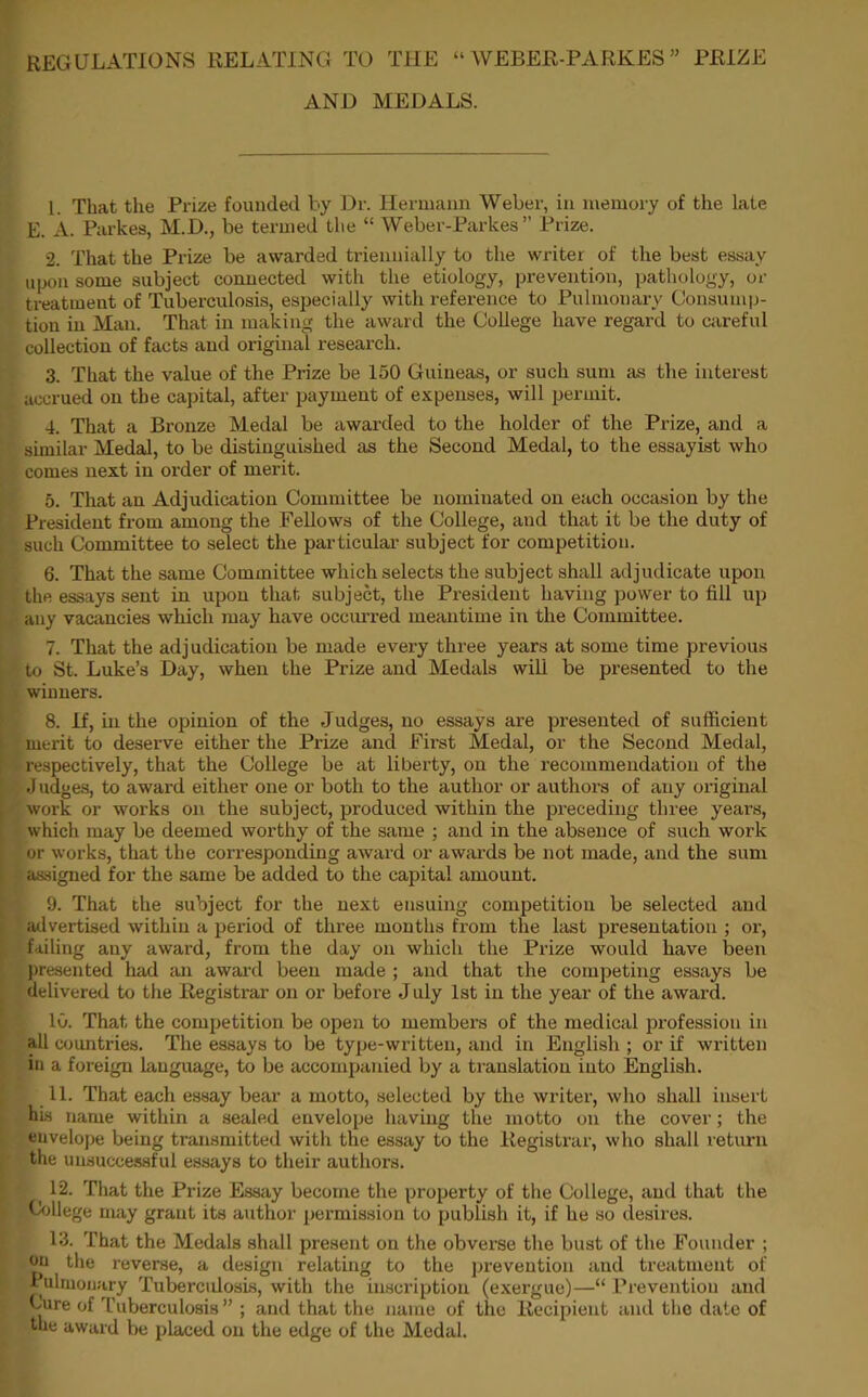 REGULATIONS RELATING TO THE “ WEBER-PARKES ” PRIZE AND MEDALS. 1. That the Prize founded by Dr. Hermann Weber, in memory of the late E. A. Parkes, M.D., be termed the “ Weber-Parkes ” Prize. 2. That the Prize be awarded triennially to the writer of the best essay upon some subject connected with the etiology, prevention, pathology, or treatment of Tuberculosis, especially with reference to Pulmonary Consump- tion in Man. That in making the award the College have regard to careful collection of facts and original research. 3. That the value of the Prize be 150 Guineas, or such sum as the interest accrued on the capital, after payment of expenses, will permit. 4. That a Bronze Medal be awarded to the holder of the Prize, and a similar Medal, to be distinguished as the Second Medal, to the essayist who comes next in order of merit. 5. That an Adjudication Committee be nominated on each occasion by the President from among the Fellows of the College, and that it be the duty of such Committee to select the particular subject for competition. 6. That the same Committee which selects the subject shall adjudicate upon the essays sent in upon that subject, the President having power to fill up any vacancies which may have occurred meantime in the Committee. 7. That the adj udication be made every three years at some time previous to St. Luke’s Day, when the Prize and Medals wili be presented to the winners. 8. If, in the opinion of the Judges, no essays are presented of sufficient merit to deserve either the Prize and First Medal, or the Second Medal, respectively, that the College be at liberty, on the recommendation of the .J udges, to award either one or both to the author or authors of any original work or works on the subject, produced within the preceding three years, which may be deemed worthy of the same ; and in the absence of such work or works, that the corresponding award or awards be not made, and the sum assigned for the same be added to the capital amount. 9. That the subject for the next ensuing competition be selected and advertised within a period of three months from the last presentation ; or, failing any award, from the day on which the Pi’ize would have been presented had an award been made ; and that the competing essays be delivered to the Registrar on or before J uly 1st in the year of the award. 10. That the competition be open to members of the medical profession in all countries. The essays to be type-written, and in English ; or if written in a foreign language, to be accompanied by a translation into English. 11. That each essay bear a motto, selected by the writer, who shall insert his name within a sealed envelope having the motto on the cover; the envelope being transmitted with the essay to the Registrar, who shall return the unsuccessful essays to their authors. 12. That the Prize Essay become the property of the College, and that the College may grant its author permission to publish it, if he so desires. 13. That the Medals shall present on the obverse the bust of the Founder ; on the reverse, a design relating to the prevention and treatment of Pulmonary Tuberculosis, with the inscription (exergue)—“ Prevention and Cure of Tuberculosis” ; and that the name of the Recipient and the date of the award be placed on the edge of the Medal.