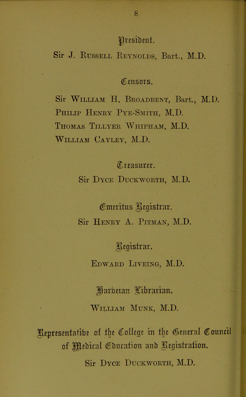 Jjrcsibjmt. Sir J. Russell Reynolds, Bart., M.D. (fasors. Sir William H. Broadbent, Bart., M.D. Philip Henry Pye-Smith, M.D. Thomas Tillyer Whipham, M.D. William Cayley, M.D. treasurer. Sir Dyce Duckworth, M.D. Jkgistrar. Sir Henry A. Pitman, M.D. IR^rsirar. Edward Liveing, M.D. Jjarbmu Xilirariair. ' William Munk, M.D. Suepwsmtaiito of % (Mc0c m i\t (Central Coimnl of gfebkal (Bimtafioit anb Jk0tsiraiioit. Sir Dyce Duckworth, M.D.