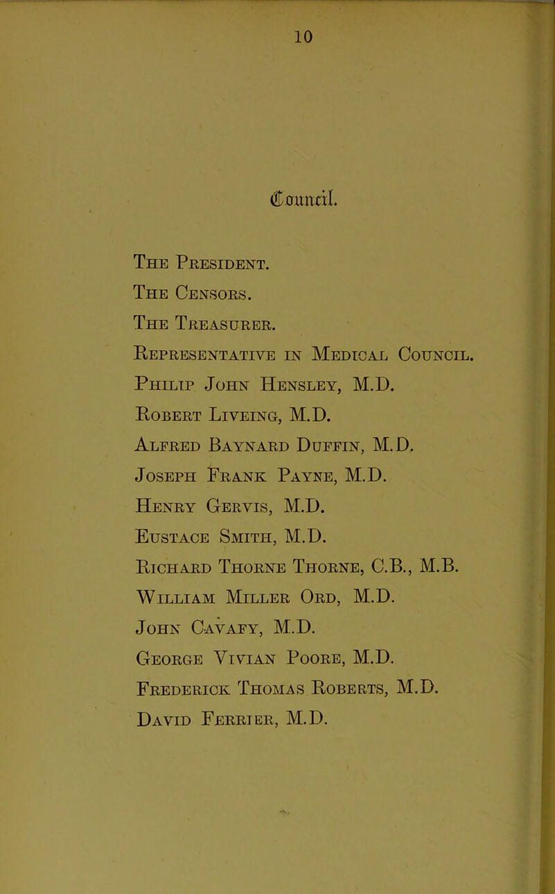 Ctfuitnl. The President. The Censors. The Treasurer. Representative in Medical Council. Philip John Hensley, M.D. Robert Liveing, M.D. Alfred Baynard Duffin, M.D. Joseph Frank Payne, M.D. Henry Gervis, M.D. Eustace Smith, M.D. Richard Thorne Thorne, C.B., M.B. William Miller Ord, M.D. John Cavafy, M.D. George Vivian Poore, M.D. Frederick Thomas Roberts, M.D. David Ferrier, M.D. •*\.