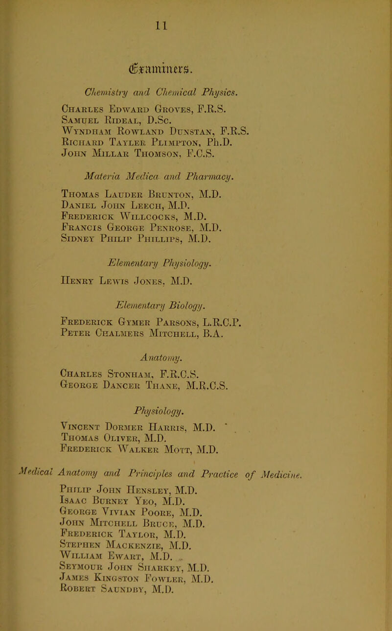feunincrs. Chemistry and Chemical Physics. Charles Edward Groves, F.R.S. Samuel Rideal, D.Sc. Wyndham Rowland Dunstan, F.R.S. Richard Tayler Plimpton, Pli.D. John Millar Thomson, F.C.S. Materia Medica and Pharmacy. Thomas Lauder Brunton, M.B. Daniel John Leech, M.D. Frederick Willcocks, M.D. Francis George Penrose, M.D. Sidney Philip Phillips, M.D. Elementary Physiology. Henry Lewis Jones, M.D. Elementary Biology. Frederick Gymer Parsons, L.R.C.P. Peter Chalmers Mitchell, B.A. Anatomy. Charles Stoniiam, F.R.C.S. George Dancer Tiiane, M.R.C.S. Physiology. Vincent Dormer Harris, M.D. Thomas Oliver, M.D. Frederick Walker Mott, M.D. Medical Anatomy and Principles and Practice of Medicine. Philip John Hensley, M.D. Isaac Burney Yeo, M.D. George Vivian Poore, M.D. John Mitchell Bruce, M.D. Frederick Taylor, M.D. Stephen Mackenzie, M.D. William Ewart, M.D. . Seymour John Sharkey, M.D. James Kingston Fowler, M.D. Robert Saundby, M.I).