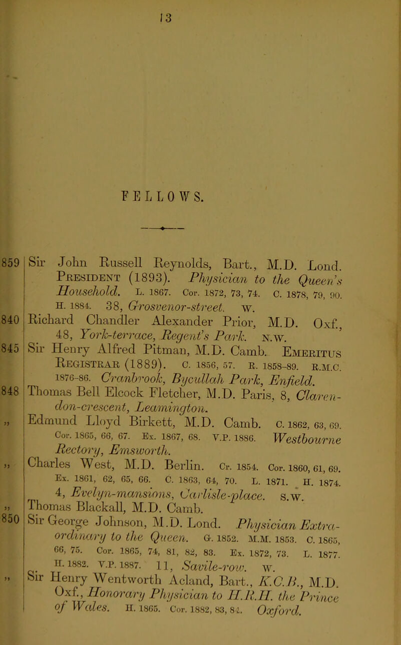 F E L L 0 W S. 859 840 845 848 JJ 850 Sir John Russell Reynolds, Bart., M.D. Bond. President (1893). Physician to the Queen’s Household. L. 1867. Cor. 1872, 73, 74. C. 187S, 79, 90. H. 1884. 38, Grosvenor-street. w. j Richard Chandler Alexander Prior, M.D. Oxf., 48, York-terrace, Regent’s Park. n.w. Sir Henry Alfred Pitman, M.D. Camb. Emeritus Registrar (1889). c. isse, 57. r. 1858-89. r.m.c. 1876-86. Cranbvook, Bycullah Park, Enfield. Thomas Bell Elcock Fletcher, M.D. Paris, 8, Claren- don-crescent, Leamington. Edmund Lloyd Birkett, M.D. Camb. c. 1862, 63,69. Cor. 1865, 66, 67. Ex. 1867, 68. Y.P. 18S6. WCStboume Rectory, Emsworth. Charles West, M.D. Berlin. Cr. 1854. Cor. i860, ei, 69. Ex. 1861, 62, 65, 66. C. 1863, 64, 70. L. 1871. H. 1874. 4, Evelyn-mansions, Carlisle-'place, s.w. Thomas Blackall, M.D. Camb. Sir George Johnson, M.D. Lond. Physician Extra- ordinary to the Queen, g. i852. m.m. i853. c. isos, 66, 75. Cor. 1865, 74, 81, 82, 83. Ex. 1872, 73. L. 1877. n.1882. y.p. 1887. 11, Savilc-row. W. Sir Flenry Wentworth Acland, Bart., K.C.R., M.D. Oxf'., Honorary Physician to HR.LI. the Prince of Wales. 11.1865. Cor. 1882, 83,84. Oxford.