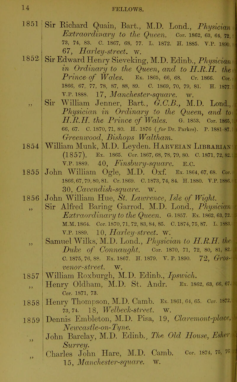 1851 I I 1852 33 1854 1855 1856 33 33 1857 33 1858 1859 Sir Richard Quain, Bart., M.D. Lond., Physician Extraordinary to the Queen. Cor. 1862, 63, 64, 72, 73, 74, 83. C. 1867, 68, 77. L. 1872. H. 1885. V.P. 1890. 67, Harley-street, w. Sir Edward Henry Sieveking, M.D. Edinb., Physician in Ordinary to the Queen, and to II.R.H. the \ Prince of Wales. Ex, 1865, 66, 68. Cr. 1866. Cor. 1866, 67, 77, 78, 87, 88, 89. C. 1869, 70, 79, 81. H. 1877. v.p. 1888. 17, Manchester-square. w. Sir William Jenner, Bart., G.C.B., M.D. Lond., Physician in Ordinary to the Queen, and to H.R.H. the Prince of Wales. g. 1853. Cor. 1865, :• 66, 67. C. 1870, 71, 80. H. 1876 (for Dr. Parkes). P. 1881-87.: Greenwood, Bishops Waltham. William Munk, M.D. Leyden. Harveian Librarian (1857). Ex. 1865. Cor. 1867, 68, 78, 79, 80. C. 1871, 72, 82.: v.p. 1889. 40, Finsbury-square. e.c. John William Ogle, M.D. Oxf. Ex. 1864,67,68. Cor. • 1866, 67,79, 80, 81. Cr. 1869. C. 1873, 74, 84. H. 1880. V.P. 1886. 30, Cavendish-square, w. John William Hue, St. Lawrence, Isle of Wight. Sir Alfred Baring Garrod, M.D. Lond., Physician s Extraordinary to the Queen, G. 1857. Ex. 1862,63,72. M.M. 1864. Cor. 1870, 71, 72, 83, 84, 85. C. 1874, 75, 87. L. 1883. | v.p. 1889. 10, Harley-street, w. Samuel Wilks, M.D. Lond., Physician to H.R.H. the I Duke of Connaught. Cor. 1870, 71, 72, so, 8i, 82. ,j C. 1875, 76, 88. Ex. 1867. H. 1879. V. P. 1890. 72, GrOS- 4 venor-street. \v. 1 William Roxburgh, M.D. Edinb., Ipswich. t Henry Oldham, M.D. St. Andr. Ex. 1862, 63, 66, 67.1 Cor. 1871, 73. Henry Thompson, M.D. Camb. Ex. lsei, 64,65. Cor. i872,r 73,74. 1 8, Weibeck-street. w. Dennis Embleton, M.D. Pisa, 19, Claremont-placeM Newcastle-on- Ty n e. John Barclay, M.D. Edinb., The Old House, Esher I Surrey. i Charles John Hare, M.D. Camb. Cor. 1874, 75, 7C| 15, M anchester-square. w.