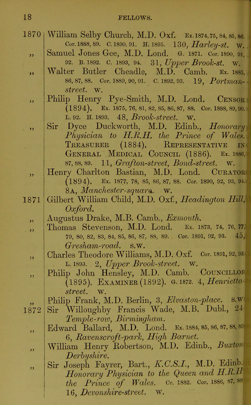 1870 99 99 99 99 99 1871 99 99 99 1872 William Selby Church, M.D. Oxf. Ex. 1874,75,84, 85,86. Cor. 1888, 89. C. 1890, 91. H. 1895. 130, Harley-St. W. Samuel Jones Gee, M.D. Lond. g. i87i. Cor. i89o, 91, 92. B. 1892. C. 1893, 94. 31, Upper Brook-St. W. Walter Butler Cheadle, M.D. Camb. Ex. 1885, 86.87.88. Cor. 1889, 90, 91. C. 1892, 93. 19, Portman- street. w. Philip Henry Pye-Smith, M.D. Lond. Censor (1894). Ex. 1875, 76, 81, 82, 85, 86, 87, 88. Cor. 1888, 89, 90. l. 92. h. 1893. 48, Brook-street. w. Sir Dyce Duckworth, M.D. Edinb., Honorary Physician to H.R.H. the Prince of Wales. Treasurer (1884). Bepresentative in General Medical Council (1886). Ex. 1886, 87.88.89. 11, Graf ton-street, Boncl-street. w. Henry Charlton Bastian, M.D. Lond. Curator! (1894). Ex. 1877, 78, 85, 86, 87, 88. Cor. 1890, 92, 93, 94. 8a, Manchester-squara. w. Gilbert William Child, M.D. Oxf., Heaclington HillM Oxford. Augustus Drake, M.B. Camb., Exmouth. Thomas Stevenson, M.D. Lond. Ex. is73, 74, 76, 77, 79, 80, 82, 83, 84, 85, 86, 87, 88, 89. Cor. 1891, 92, 93. 45,1 Gresham-roacl. s.w. Charles Theodore Williams, M.D. Oxf. Cor. i89i, 92,93 l. 1893. 2, Upper Brook-street, w. Philip John Hensley, M.D. Camb. Councillor. (1895). Examiner (1892). g.1872. 4, Henrietta-^ street, w. Philip Erank, M.D. Berlin, 3, Elvaston-place. s.w Sir Willoughby Francis Wade, M.B. Dubl., 24 Temple-row, Birmingham. Edward Ballard, M.D. Lond. Ex. 1S84,85,86,87, ss, sf- * 6, Ravenscroft-park, High Barnet. William Henry Bobertson, M.D. Edinb., Buxton s Derbyshire. Sir Joseph Fayrer, Bart., K.C.S.I., M.D. Edinb. ji Honorary Physician to the Queen and H.R.H the Prince of Wales. Cr. 1882. Cor. 1886, s7, ss 16, Devonshire-street, w.