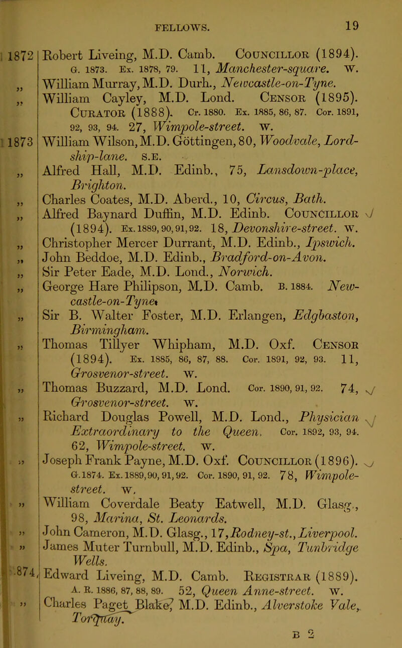 1872 yy yy 1873 yy yy yy yy yy yy yy yy •874, yy Bobert Liveing, M.D. Camb. Councillor (1894). g. 1873. Ex. 1878, 79. 11, Manchester-square. w. William Murray, M.D. Durh., Newcastle-on-Tyne. William Cayley, M.D. Lond. Censor (1895). CURATOR (1888). Cr. 1880. Ex. 1885, 86, 87. Cor.1891, 92, 93, 94. 27, Wimpole-street. w. William Wilson, M.D. Gottingen, 80, Wooclvale, Lord- ship-lane. S.E. Alfred Hall, M.D. Edinb., 75, Lansdoivn-place, Brighton. Charles Coates, M.D. Aberd., 10, Circus, Bath. Alfred Baynard Duffin, M.D. Edinb. Councillor \J (1894). Ex. 1889,90,9i,92. 18, Devonshire-street, w. Christopher Mercer Durrant, M.D. Edinb., Ipswich. John Beddoe, M.D. Edinb., Bradford-on-Avon. Sir Peter Eade, M.D. Lond., Norwich. George Hare Philipson, M.D. Camb. b. 1884. New- castle-on-Tyne* Sir B. Walter Foster, M.D. Erlangen, Edgbaston, Birmingham. Thomas Tillyer Whipham, M.D. Oxf. Censor (1894). Ex. 1885, 86, 87, 88. Cor. 1891, 92, 93. 11, Grosvenor-street. w. Thomas Buzzard, M.D. Lond. Cor. 1890,91,92. 74, ^ Grosvenor-street. w. Richard Douglas Powell, M.D. Lond., Physician Extraordinary to the Queen, Cor. 1892, 93, 94. 62, Wimpole-street. w. Joseph Frank Payne, M.D. Oxf. Councillor (l 896). G. 1874. Ex. 1889,90, 91,92. Cor. 1890, 91, 92. 78, Wimpole- street. w. William Coverdale Beaty Eatwell, M.D. Glasg,, 98, Marina, St. Leonards. John Cameron, M.D. Glasg., 17,Rodney-st.,Liverpool. James Muter Turnbull, M.D. Edinb., Spa, Tunbridge Wells. Edward Liveing, M.D. Camb. Registrar (1889). a. r. 1886, 87,88,89. 52, Queen Anne-street. w. Charles Paget Blake? M.D. Edinb., Alverstolce Valey Toiuptdyf B 2