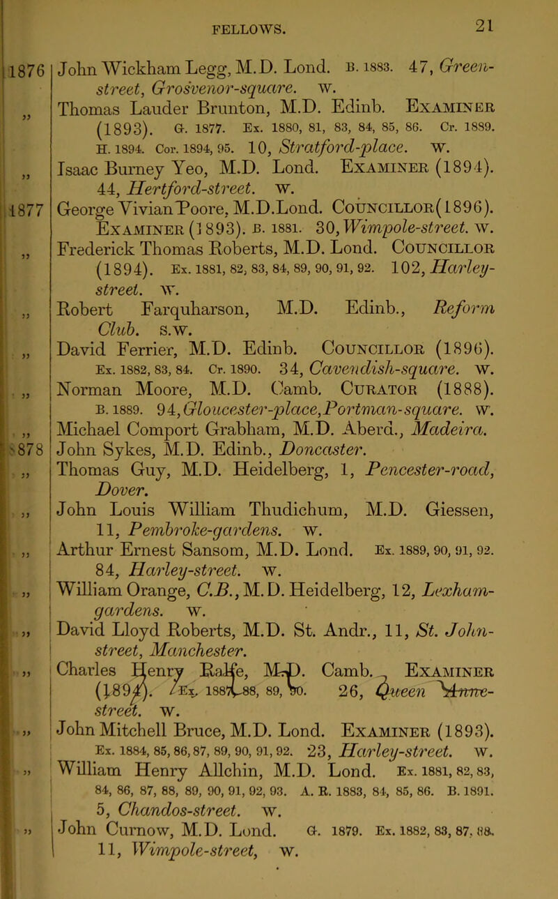 1876 9> n 1877 ?5 John Wickham Legg, M.D. Lond. b. 1883. 47, Green- street, Grosvenor-square. w. Thomas Lauder Brunton, M.D. Edinb. Examiner (1893). Gh 1877. Ex. 1880, 81, 83, 84, 85, 86. Cr. 1889. h. 1894. Cor. 1894,95. 10, Str at ford-place. w. Isaac Burney Yeo, M.D. Lond. Examiner (1894). 44, Hertford-street. w. George VivianPoore, M.D.Lond. Councillor( 1896). Examiner (1893). b. issi. 30, Wimpole-street. w. Frederick Thomas Boberts, M.D. Lond. Councillor (1894). Ex. issi, 82, 83,84,89,90,9i, 92. 102, Harley- street, w. Bobert Farquharson, M.D. Edinb., Reform Club. s.w. David Ferrier, M.D. Edinb. Councillor (1896). Ex. 1882,83, 84. Cr. 1890. 34, Cavendish-square. w. Norman Moore, M.D. Camb. Curator (1888). b. 1889. 94, Gloucester--place,Portmcm-square, w. Michael Comport Grabham, M.D. Aberd., Madeira. John Sykes, M.D. Edinb., Doncaster. Thomas Guy, M.D. Heidelberg, 1, Pencester-road, Dover. John Louis William Thudichum, M.D. Giessen, 11, PembroJce-gcirdens. w. Arthur Ernest Sansom, M.D. Lond. Ex. 1889,90, 9i, 92. 84, Harley-street, w. William Orange, C.B., M. D. Heidelberg, 12, Lexham- gardens. w. David Lloyd Roberts, M.D. St. Andr., 11, St. John- street, Manchester. Charles Henry RaHe, Mrp. Camb. Examiner (J,894j. /ex, 1887C88, 89, Vo. 26, Queen \bme- street. w. John Mitchell Bruce, M.D. Lond. Examiner (1893). Ex. 1884,85,86,87,89,90, 91,92. 23, Harley-street, w. William Henry Allchin, M.D. Lond. Ex. issi, 82,83, 84, 86, 87, 88, 89, 90, 91, 92, 93. A. R. 1883, 84, 85, 86. B. 1891. 5, Chandos-street. w. John Curnow, M.D. Lond. o. 1879. Ex. 1882,83, 87, h& 11, Wimpole-street, w.