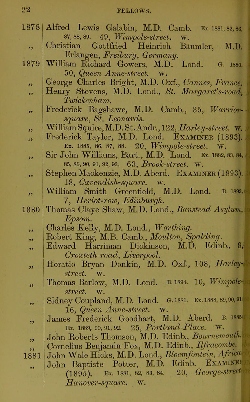 1878 1879 yy : > Alfred Lewis Galabin, M.D. Camb. Ex. issi, 82,86. 87,88,89. 49, Wimpole-street. w. Christian Gottfried Heinrich Biiumler, M.D. Erlangen, Freiburg, Germany. William Richard Gowers, M.D. Lond. G. i88o. 50, Queen Anne-street. w. George Charles Bright, M.D. Oxf., Cannes, France. Henry Stevens, M.D. Lond., St. Margaret's-road, Twickenham. Frederick Bagshawe, M.D. Camb., 35, Warrior- \ square, St. Leonards. William Squire, M.D. St. Andr., 122, Harley-street, w. Frederick Taylor, M.D. Lond. Examiner (1893). Ex. 1885, 86, 87, 88. 20, Wimpole-street. w. yy 1880 yy yy yy yy yy yy yy 1881 yy Sir John Williams, Bart., M.D. Lond. Ex. 1882,83,84, . 85,86,90,91, 92,93. 63, Brook-street, w. Stephen Mackenzie, M.D. Aberd. Examiner (1893). 18, Cavendish-square, w. William Smith Greenfield, M.D. Lond. b. 1893. : 7, Heriot-row, Edinburgh. Thomas Claye Shaw, M.D. Lond., Banstecid Asylum, Epsom. Charles Kelly, M.D. Lond., Worthing. Robert King, M.B. Camb., Moulton, Spalding. Edward Harriman Dickinson, M.D. Edinb., 8, Croxteth-road, Liverpool. Horatio Bryan Donkin, M.D. Oxf., 108, Harley- street, w. Thomas Barlow, M.D. Lond. b. 1894. 10, Wimpole- street. w. Sidney Coupland, M.D. Lond. u. issi. Ex. isss, 89,90,9i * 16, Queen Anne-street. w. James Frederick Goodhart, M.D. Aberd. b. 1885-; Ex. 1889, 90,91,92. 25, Portland-Place, w. John Roberts Thomson, M.D. Edinb., Bournemouth. Cornelius Benjamin Fox, M.D. Edinb., Ilfracombe. John Wale Hicks, M.D. Lond., Bloemfontein, Africag John Baptiste Potter, M.D. Edinb. Examine! . (1895). Ex. 1881, 82, 83,84. 20, George-street \ Llanover-square. w.