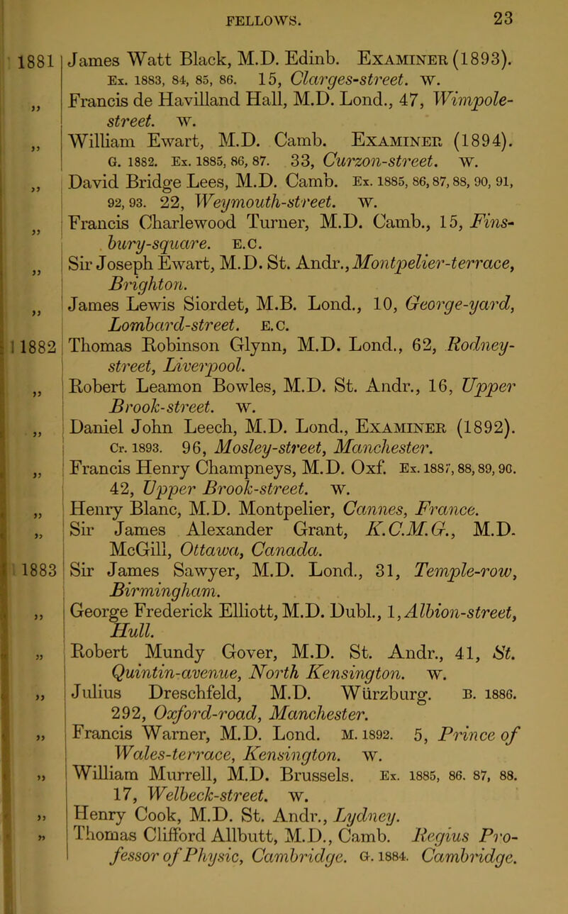 James Watt Black, M.D. Edinb. Examiner (1893). Ex. 1883, 84, 85, 86. 15, Clarges-street, w. Francis de Havilland Hall, M.D. Lond., 47, Wimpole- street. w. William Ewart, M.D. Camb. Examiner (1894). G. 1882. Ex. 1885, 86, 87. 33, CurZOll-Street. W. David Bridge Lees, M.D. Camb. Ex. 1885,86,87,88,90,91, 92,93. 22, Weymouth-street. w. Francis Charlewood Turner, M.D. Camb., 15, Fins- bury-square. E.c. Sir Joseph Ewart, M.D. St. Andr., Montpelier-terrace, Brighton. James Lewis Siordet, M.B. Lond., 10, George-yard, Lombard-street, e.c. Thomas Bobinson Glynn, M.D. Lond., 62, Rodney- street, Liverpool. Robert Leamon Bowles, M.D. St. Andr., 16, Upper Brook-street, w. Daniel John Leech, M.D. Lond., Examiner (1892). Cr. 1893. 96, Mosley-street, Manchester. Francis Henry Champneys, M.D. Oxf. Ex. 1887,88,89,9G. 42, Upper Brook-street, w. Henry Blanc, M.D. Montpelier, Cannes, France. Sir James Alexander Grant, K.C.M.G., M.D. McGill, Ottawa, Canada. Sir James Sawyer, M.D. Lond., 31, Temple-row, Birmingham. George Frederick Elliott, M.D. Dubl., 1, Albion-street, Hull. Robert Mundy Gover, M.D. St. Andr., 41, St. Quintin-avenue, North Kensington, w. Julius Dreschfeld, M.D. Wurzburg. B. 1886. 292, Oxford-road, Manchester. Francis Warner, M.D. Lond. M. 1892. 5, Prince of Wales-terrace, Kensington, w. ; William Murrell, M.D. Brussels. Ex. 1885, 86. 87, 88. 17, Welbeck-street. w. Henry Cook, M.D. St. Andr., Lydney. Thomas Clifford Allbutt, M.D., Camb. Regius Pro- fessor of Physic, Cambridge, g. 1884. Cambridge.