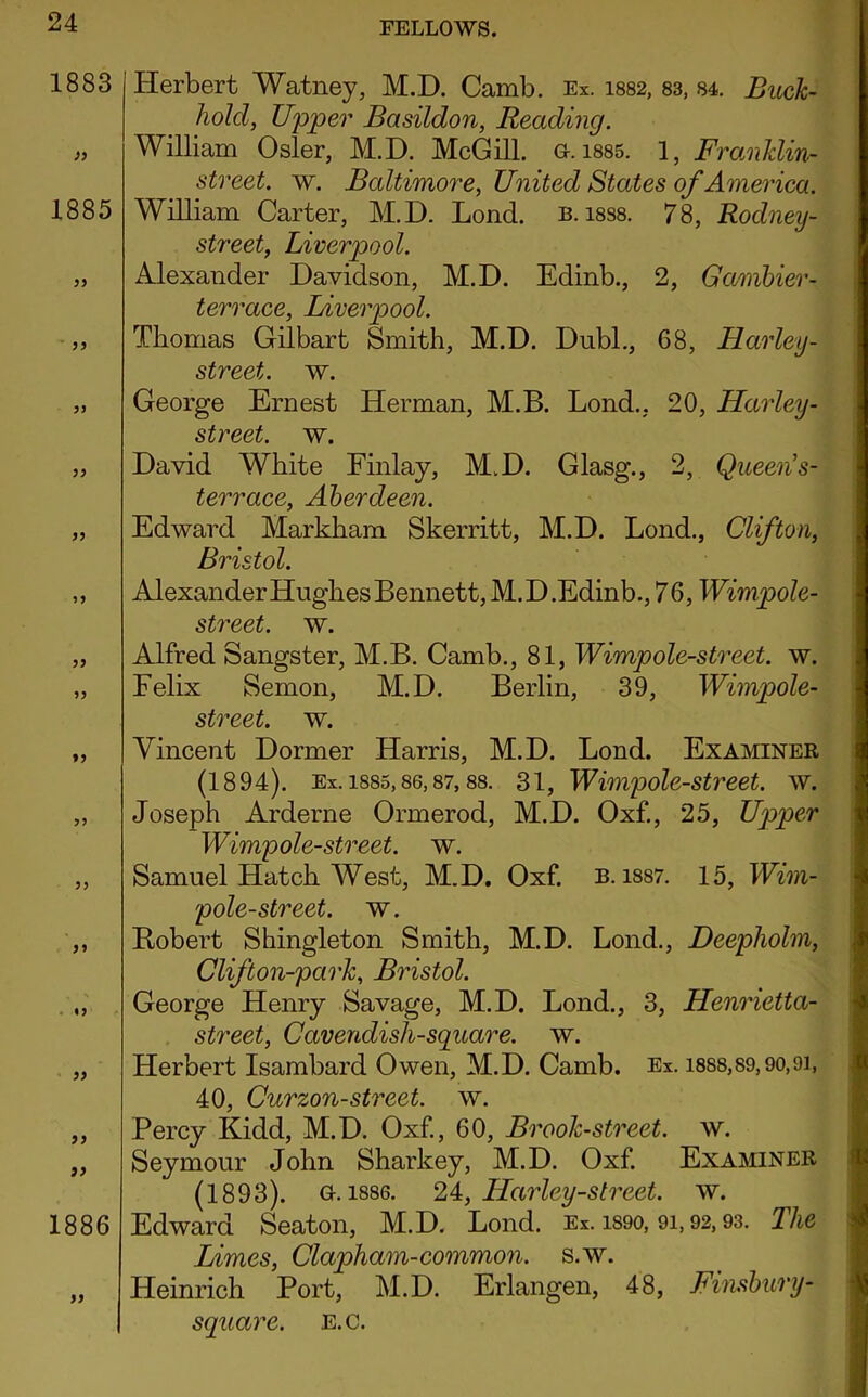 1883 )) 1885 33 33 33 33 33 33 33 33 33 33 33 33 «3 33 33 33 1886 33 Herbert Watney, M.D. Camb. Ex. 1882, 83, 84. Buck- hold, Upper Basildon, Reading. William Osier, M.D. McGill, a. 1885. 1, Franklin- street. w. Baltimore, United States of America. William Carter, M.D. Lond. b. i8S8. 78, Rodney- street, Liverpool. Alexander Davidson, M.D. Edinb., 2, Gambier- terrace, Liverpool. Thomas Gilbart Smith, M.D. Dubl., 68, Harley- street. w. George Ernest Herman, M.B. Lond., 20, Harley- street. w. David White Finlay, M.D. Glasg., 2, Queen’s- terrace, Aberdeen. Edward Markham Skerritt, M.D. Lond., Clifton, Bristol. Alexander Hughes Bennett, M.D.Edinb., 76, Wimpole- street. w. Alfred Sangster, M.B. Camb., 81, Wimpole-street. w. Felix Semon, M.D. Berlin, 39, Wimpole- street. w. Vincent Dormer Harris, M.D. Lond. Examiner (1894). Ex. 1885,86,87,88. 31, Wimpole-street. w. Joseph Arderne Ormerod, M.D. Oxf., 25, Upper Wimpole-street. w. Samuel Hatch West, M.D. Oxf. b. 1887. 15, Wim- pole-street. w. Robert Shingleton Smith, M.D. Lond., Deepholm, Clifton-park, Bristol. George Henry Savage, M.D. Lond., 3, Henrietta- street, Cavendisli-square. w. Herbert Isambard Owen, M.D. Camb. Ex. 1888,89,90,91, 40, Curzon-street, w. Percy Kidd, M.D. Oxf., 60, Brook-street, w. Seymour John Sharkey, M.D. Oxf. Examiner (1893). a. 1886. 24, Harley-street, w. Edward Seaton, M.D. Lond. Ex. 1S90, 9i, 92,93. The Limes, Clapham-common, s.w. Heinrich Port, M.D. Erlangen, 48, Finsbury- square. E.c.