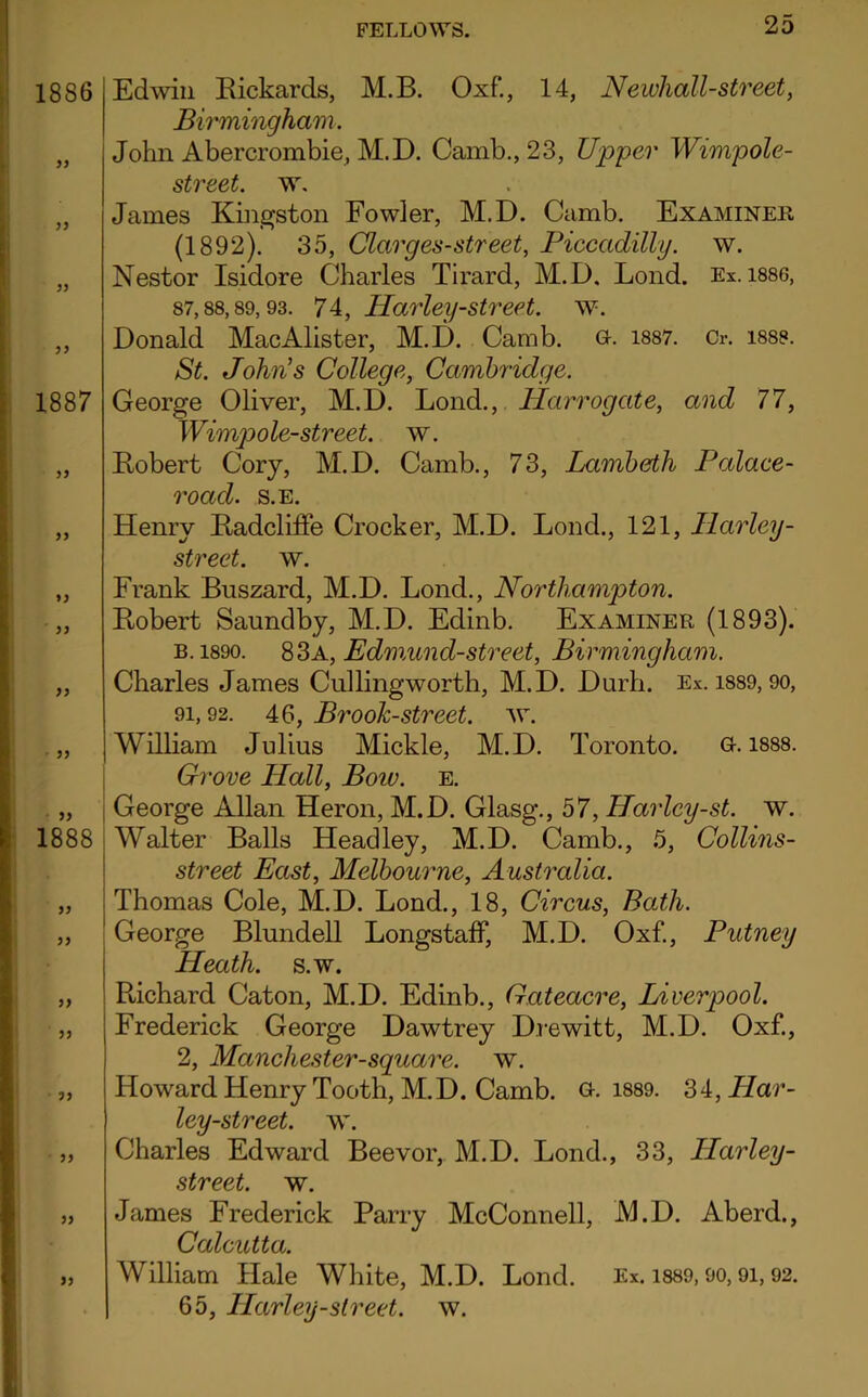 1886 99 99 1887 99 99 99 1888 9) 99 99 99 99 99 Edwin Rickards, M.B. Oxf., 14, Newhall-street, Birmingham. John Abercrombie, M.D. Camb.,23, Upper Wimpole- street. w. James Kingston Fowler, M.D. Camb. Examinee, (1892). 35, Clarges-street, Piccadilly, w. Nestor Isidore Charles Tirard, M.D. Lond. Ex. 1886, 87,88,89,93. 74, Harley-street, w. Donald MacAlister, M.D. Camb. g. 1887. Cr. 1888. St. John's College, Cambridge. George Oliver, M.D. Lond., Harrogate, and 77, Wimpole-street. w. Robert Cory, M.D. Camb., 73, Lambeth Palace- road. S.E. Henry Radcliffe Crocker, M.D. Lond., 121, Harley- street. w. Frank Buszard, M.D. Lond., Northampton. Robert Saundby, M.D. Edinb. Examiner (1893). b. 1890. 83a, Edmund-street, Birmingham. Charles James Cullingworth, M.D. Durh. Ex. 1889, 90, 91,92. 46, Brook-street, w. William Julius Mickle, M.D. Toronto. G. 1888. Grove Hall, Boiv. e. George Allan Heron, M.D. Glasg., 57, Harley-st. w. Walter Balls Headley, M.D. Camb., 5, Collins- street East, Melbourne, Australia. Thomas Cole, M.D. Lond., 18, Circus, Bath. George Blundell Longstaff, M.D. Oxf., Putney Heath, s.w. Richard Caton, M.D. Edinb., Gateacre, Liverpool. Frederick George Dawtrey Drewitt, M.D. Oxf., 2, Manchester-square, w. Howard Henry Tooth, M.D. Camb. G-. 1889. 34, Har- ley-street. w. Charles Edward Beevor, M.D. Lond., 33, LLarley- street. w. James Frederick Parry McConnell, M.D. Aberd., Calcutta. William Hale White, M.D. Lond. Ex. 1889,90,91,92. 65, Harley-street, w.