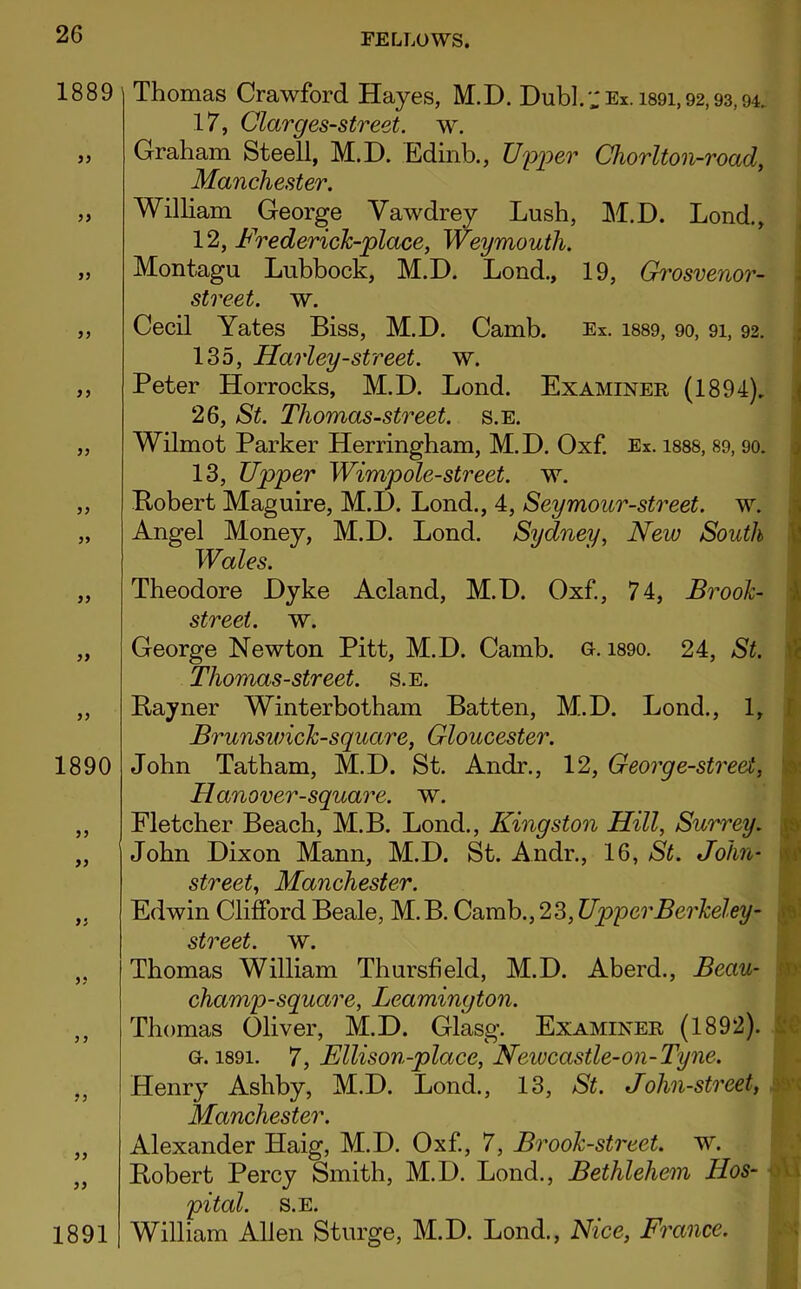 1889 )} 1890 yy yy yy 1891 Thomas Crawford Hayes, M.D. Dub].','Ex. 1891,92,93,94. 17, Clarges-street. w. Graham Steell, M.D. Edinb., Upper Chorlton-road, Manchester. William George Vawdrey Lush, M.D. Lond., 12, Frederick-place, Weymouth. Montagu Lubbock, M.D. Lond., 19, Grosvenor- street. w. Cecil Yates Biss, M.D. Camb. Ex. 1889, 90, 91, 92. 135, Harley-street, w. Peter Horrocks, M.D. Lond. Examiner (1894). 26, St. Thomas-street. s.e. Wilmot Parker Herringham, M.D. Oxf. Ex. 1888, 89, 90. 13, Upper Wimpole-street. w. Bobert Maguire, M.D. Lond., 4, Seymour-street. w. Money, M.D. Lond. Sydney, New South Wales. Theodore Dyke Acland, M.D. Oxf., 74, Brook- street. w. George Newton Pitt, M.D. Camb. g. i890. 24, St. Thomas-street. s.e. Bayner Winterbotham Batten, M.D. Lond., 1, Brunswick-square, Gloucester. John Tatham, M.D. St. Andr., 12, Georg e-street, Hanover-square, w. Fletcher Beach, M.B. Lond., Kingston Hill, Surrey. John Dixon Mann, M.D. St. Andr., 16, St. John- street, Manchester. Edwin Clifford Beale, M. B. Camb., 23, UpperBerkeley- street, w. Thomas William Thursheld, M.D. Aberd., Beau- champ-square, Leamington. Thomas Oliver, M.D. Glasg. Examiner (1892). g. i89i. 7, Ellison-place, Newcastle-on-Tyne. Henry Ashby, M.D. Lond., 13, St. John-street, • Manchester. Alexander Haig, M.D. Oxf., 7, Brook-street, w. Bobert Percy Smith, M.D. Lond., Bethlehem Hos- j pital. s.e. William Allen Sturge, M.D. Lond., Nice, France.