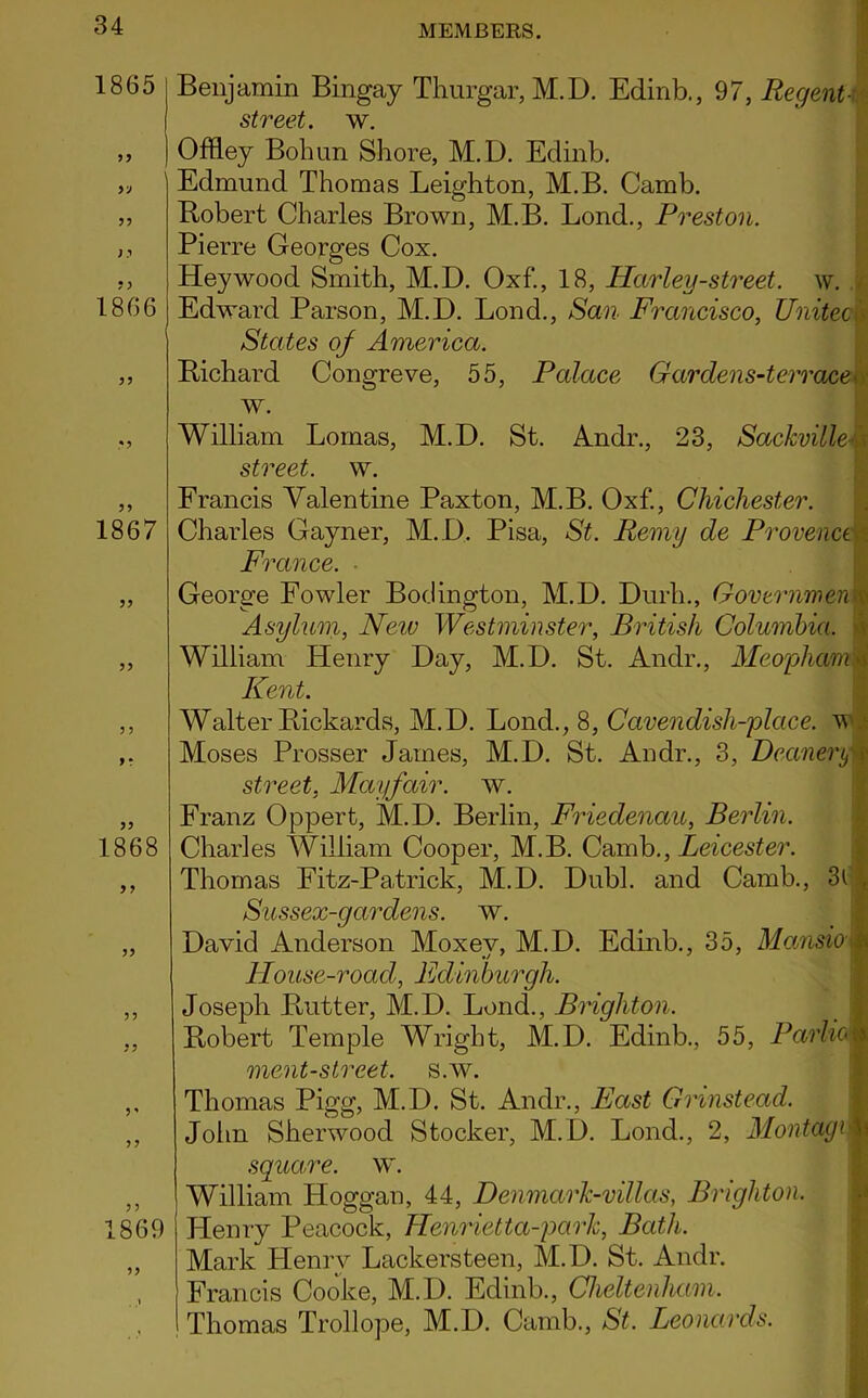 1865 3 3 1866 33 1867 33 33 3 3 f * 1868 3 3 33 33 33 3 * 33 1869 33 Benjamin Bingay Thurgar, M.D. Edinb., 97, Regent -$ street, w. Offley Bohun Shore, M.D. Edinb. Edmund Thomas Leighton, M.B. Camb. Bobert Charles Brown, M.B. Lond., Preston. Pierre Georges Cox. Hey wood Smith, M.D. Oxf., 18, Ha/rley-street, w. Edward Parson, M.D. Lond., San Francisco, United States of America. Bichard Congreve, 55, Palace Gardens-terrace w. William Lomas, M.D. St. Andr., 23, Sackville street, w. Francis Valentine Paxton, M.B. Oxf., Chichester. Charles Gayner, M. D. Pisa, St. Remy de ProvenceI France. George Fowler Bodington, M.D. Durli., Government Asylum, New Westminster, British Columbia. William Henry Day, M.D. St. Andr., MeophamM Kent. Walter Bickards, M.D. Lond., 8, Cavendish-place, w Moses Prosser James, M.D. St. Andr., 3, Deanery £ street, Mayfair, w. Franz Oppert, M.D. Berlin, Friedenciu, Berlin. Charles William Cooper, M.B. Camb., Leicester. Thomas Fitz-Patrick, M.D. Dubl. and Camb., 3l . Sussex-gardens. w. David Anderson Moxey, M.D. Edinb., 35, Mansio y House-road, Edinburgh. Joseph Butter, M.D. Lond., Brighton. Bobert Temple Wright, M.D. Edinb., 55, Pcw’toB ment-street. s.w. Thomas Pigg, M.D. St. Andr., Fast Gnnstead. John Sherwood Stocker, M.D. Lond., 2, Montage| square, w. William Hoggan, 44, DenmarJc-villas, Brighton. Henry Peacock, Henrietta-parlc, Bath. Mark Henry Lackersteen, M.D. St. Andr. Francis Cooke, M.D. Edinb., Cheltenham. I Thomas Trollope, M.D. Camb., St. Leonards.
