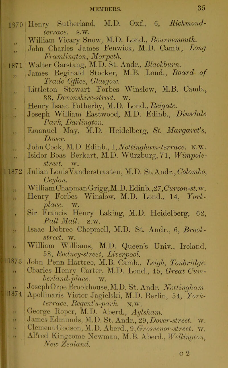 1370 • y yy 1871 »1 » j | 1872 33 3 3 1873 3* 1874 Henry Sutherland, M.D. Oxf., 6, Richmond- terrace. s.w. William Yicary Snow. M.D. Lond., Bournemouth. John Charles James Fenwick, M.D. Camb., Long Framlingto 11, Morpeth. Walter Garstang, M.D. St. Andr., Blackburn. James Reginald Stocker, M.B. Loud., Board of Trade Office, Glasgow. Littleton Stewart Forbes Winslow, M.B. Camb., 33, Devonshire-street. w. Henry Isaac Fotherby, M.D. Lond., Reigate. Joseph William Eastwood, M.D. Edinb., Dinsdale Park, Darlington. Emanuel May, M.D. Heidelberg, St. Margaret's, Dover. John Cook, M.D. Edinb., 1,Nottingham-terrace, n.w. Isidor Boas Berkart, M.D. Wurzburg, 71, Wimpole- street. w. Julian Lou is Yanderstraaten, M.D. St. Andr., Colombo, Ceylon. Will i am Chapman Grigg, M. D. Edinb. ,27, Curzon-st.w. Henry Forbes Winslow, M.D. Lond., 14, York- ffiace. w. Sir Francis Henry Laking, M.D. Heidelberg, 62, Pall Mall. s.w. Isaac Dobree Chepmell, M.D. St. Andr., 6, Brook- street. w. William Williams, M.D. Queen’s LTniv., Ireland, 58, Rodney-streei, Liverpool. John Penn Hartree, M.B. Camb.. Leigh, Tonbridge. Charles Henry Carter, M.D. Lond., 45, Great Cum- berland-place. w. Joseph Orpe Brookhouse, M.D. St, Andr. Nottingham Apollinaris Yictor Jagielski, M.D. Berlin, 54, York- terrace, Regent's-park. n.w. George Roper, M.D. Aberd., Aylsham. James Edmunds, M.D. St. Andr., 29,Dover-street, w. Clement Godson, M. D. Aberd., 9, Grosvenor-street, w. AHred Kingcome Newman, M.B. Aberd., 1 Veiling ton. New Zealand. c 2