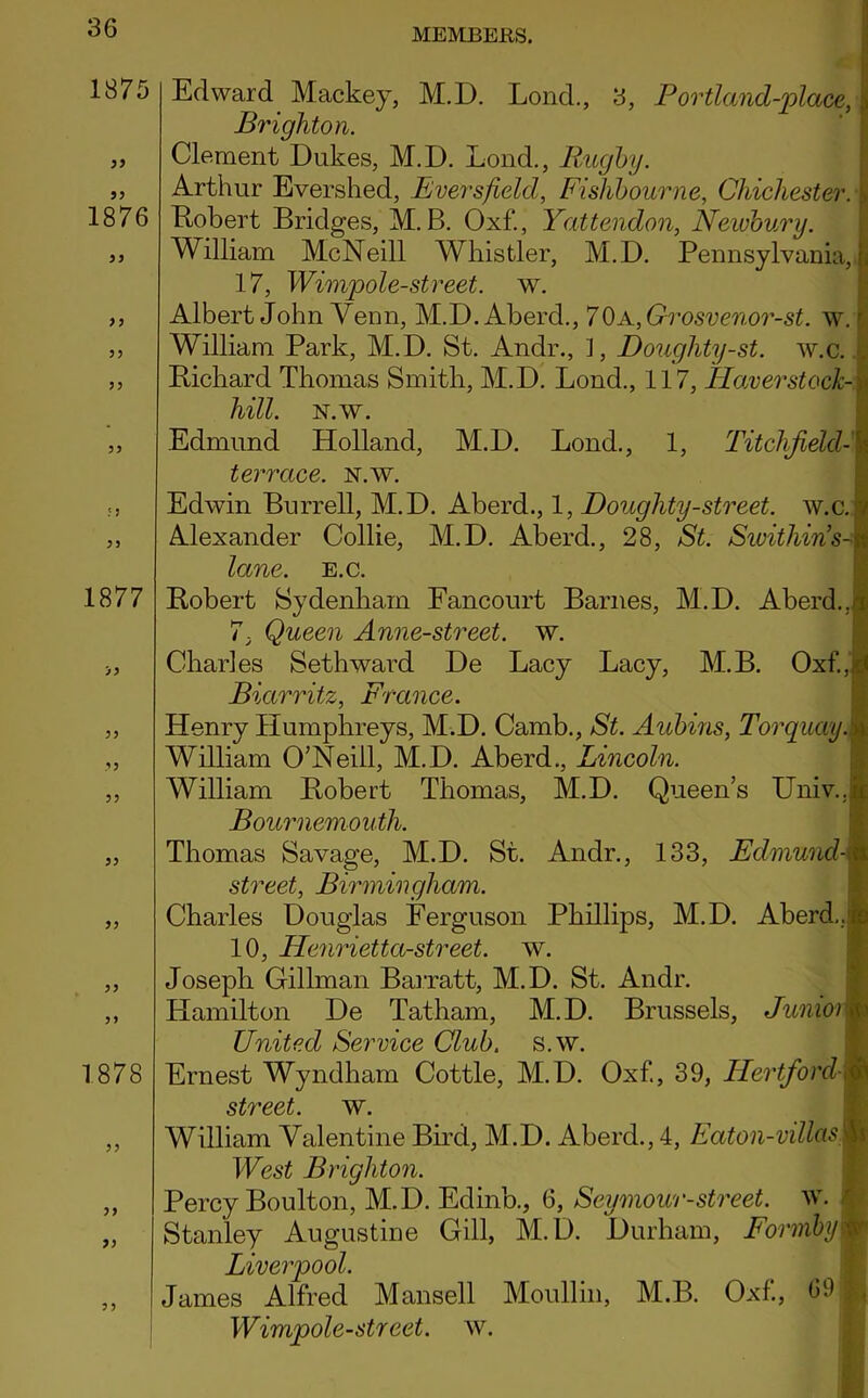 1875 )> 1876 33 33 33 33 1877 >3 33 3 3 33 33 33 1878 33 33 33 3 3 Edward Mackey, M.D. Lond., 3, Portland-place, Brighton. Clement Dukes, M.D. Lond., Rugby. Arthur Evershed, Evers field, Fishbourne, Chichester. Robert Bridges, M.B. Oxf., Yattendon, Newbury. William McNeill Whistler, M.D. Pennsylvania, [i 17, Wimp ole-street, w. Albert John Venn, M.D. Abercl., 7 OA,Grosvenor-st. w.r William Park, M.D. St. Andr., 1, Doughty-st. w.c. . Richard Thomas Smith, M.D. Lond., 117, Haver stock- .i hill. n.w. Edmund Holland, M.D. Lond., 1, Titchfield-1 terrace, n.w. Edwin Burrell, M.D. Aberd., 1, Doughty-street, w.c. < Alexander Collie, M.D. Aberd., 28, St. Swithins-m lane. e.c. Robert Sydenham Fancourt Barnes, M.D. Aberd., d 7; Queen Anne-street. w. Charles Sethward De Lacy Lacy, M.B. Oxf., <0 Biarritz, France. Henry Humphreys, M.D. Camb., St. Aubins, Torquay.i| William O’Neill, M.D. Aberd., Lincoln. William Robert Thomas, M.D. Queen’s Univ..l Bournemouth. Thomas Savage, M.D. St. Andr., 133, Edmund M street, Birmingham. Charles Douglas Ferguson Phillips, M.D. Aberd.,1 10, Henrietta-street. w. Joseph Gillman Barratt, M.D. St. Andr. Hamilton De Tatham, M.D. Brussels, JuniorI United Service Club. s.w. Ernest Wyndham Cottle, M.D. Oxf, 39, Hertford-fl street, w. William Valentine Bird, M.D. Aberd., 4, Eaton-villasm West Brighton. Percy Boulton, M.D. Edinb., 6, Seymour-street. w. Stanley Augustine Gill, M.D. Durham, Formby | Liverpool. James Alfred Mansell Moullin, M.B. Oxf., 09 Wimpole-street, w.