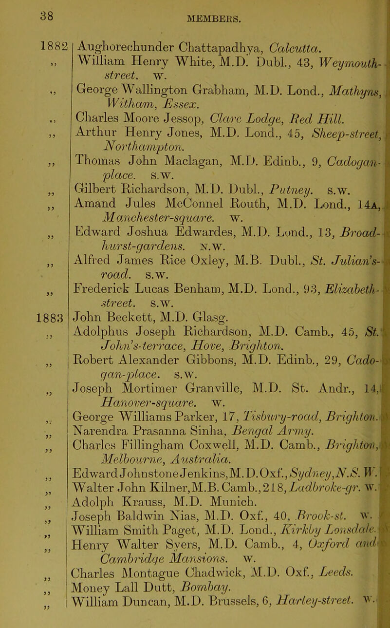 1882 *5 « ) 33 33 33 33 33 33 33 1883 3 3 33 3 3 >3 33 33 Aughorechunder Chattapadhya, Calcutta. William Henry White, M.D. Dubl., 43, Weymouth- j street. w. George Wallington Grabham, M.D. Lond., Mathyns, I Witham, Essex. Charles Moore Jessop, Clare Lodge, Red Hill. Arthur Henry Jones, M.D. Lond., 45, Sheep-street, Northampton. Thomas John Maclagan, M.D. Ectinb., 9, Gadogan- ? 'place, s.w. Gilbert Richardson, M.D. Dubl., Putney, s.w. Amand Jules McConnel Routh, M.D. Lond., 14a, Manchester-square. w. Edward Joshua Edwardes, M.D. Lond., 13, Broad- < hurst-gardens, n.w. Alfred James Rice Oxley, M.B. Dubl., St. Julian's- \ road. s.w. Frederick Lucas Benham, M.D. Lond., 93, Elizabeth- street. s.av. John Beckett, M.D. Glasg. Adolphus Joseph Richardson, M.D. Camb., 45, St. John s-terrace, LLove, Brighton. Robert Alexander Gibbons, M.D. Edinb., 29, Cado- g an-place, s.w. Joseph Mortimer Granville, M.D. St. Andr., 14,- Hanover-square. w. George Williams Parker, 17, Tisbury-road, Brighton. A Narendra Prasanna Sinha, Bengal Army. Charles Fillingham Coxwell, M.D. Camb., BrightonM Melbourne, Australia. Edward J ohn stone J enkins, M.D. Oxf*., Sydney,N.S. H . I Walter John Kilner,M.B. Camb.,218,Ladbroke-gr. w. | Adolph Krauss, M.D. Munich. Joseph Baldwin Nias, M.D. Oxf., 40. Brook-st. w. r William Smith Paget, M.D. Lond., Kirkby Lonsdale, m Henry Walter Svers, M.D. Camb., 4, Oxford and Cambridge Mansions, w. Charles Montague Chadwick, M.D. Oxf., Leeds. Money Lall Dutt, Bombay. William Duncan, M.D. Brussels, 6, Harley-street, w. f