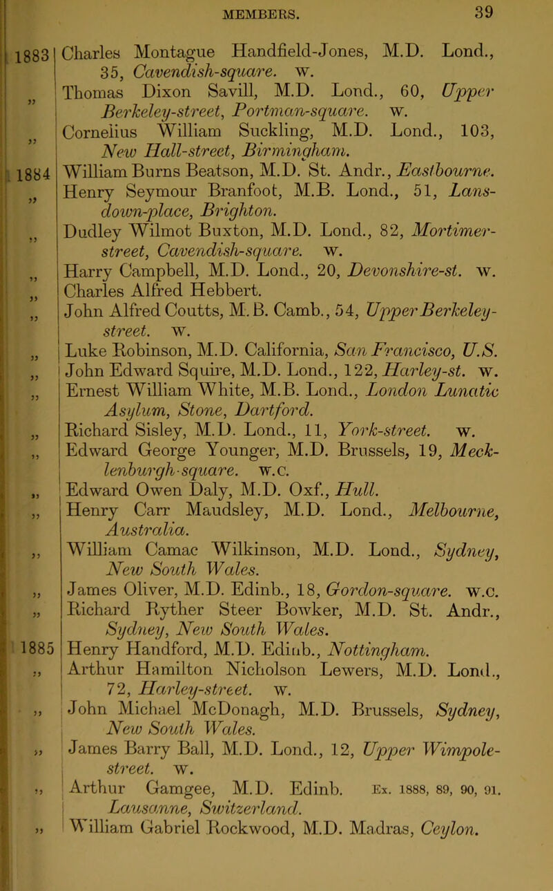 1883 1884 99 99 99 99 99 99 99 1885 99 ? J >5 Charles Montague Handheld-Jones, M.D. Lond., 35, Cavendish-square, w. Thomas Dixon Savill, M.D. Lond., 60, Upper Berkeley-street, Portman-square, w. Cornelius William Suckling, M.D. Lond., 103, New Hall-street, Birmingham. William Burns Beatson, M.D. St. Andr., Eastbourne. Henry Seymour Branfoot, M.B. Lond., 51, Lans- down-place, Brighton. Dudley Wilmot Buxton, M.D. Lond., 82, Mortimer- street, Cavendish-square, w. Harry Campbell, M.D. Lond., 20, Devonshire-st. w. Charles Alfred Hebbert. John Alfred Coutts, M.B. Camb., 54, Upper Berkeley - street, w. Luke Itobinson, M.D. California, San Francisco, U.S. John Edward Squire, M.D. Lond., 122, Harley-st. w. Ernest William White, M.B. Lond., London Lunatic Asylum, Stone, Hartford. Richard Sisley, M.D. Lond., 11, York-street. w. Edward George Younger, M.D. Brussels, 19, Meck- lenburgh-square, w.c. Edward Owen Daly, M.D. Oxf., Hull. Henry Carr Maudsley, M.D. Lond., Melbourne, Australia. William Camac Wilkinson, M.D. Lond., Sydney, New South Wales. James Oliver, M.D. Edinb., 18, Gordon-square, w.c. Richard Ryther Steer Bowker, M.D. St. Andr., Sydney, New South Wcdes. Henry Handford, M.D. Edinb., Nottingham. Arthur Hamilton Nicholson Lewers, M.D. Lond., 72, Harley-street. w. John Michael McDonagh, M.D. Brussels, Sydney, New South Wales. James Barry Ball, M.D. Lond., 12, Upper Wimpole- street. w. Arthur Gamgee, M.D. Edinb. Ex. 1888, 89, oo, 91. Lausomne, Switzerland. M illiam Gabriel Reckwood, M.D. Madras, Ceylon.