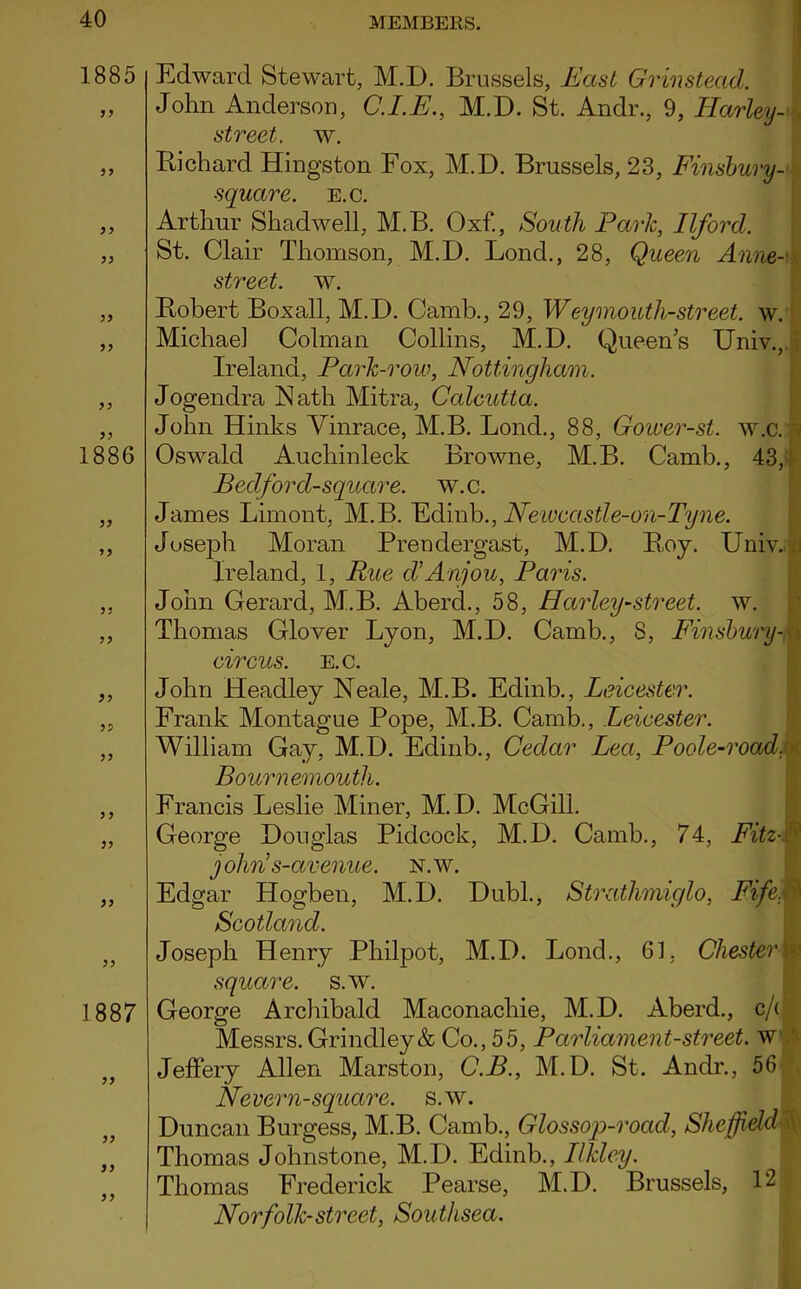 1885 5? 1886 >5 ?? 5 > ?? )9 1887 J > Edward Stewart, M.D. Brussels, .East Gr instead. John Anderson, C.I.E., M.D. St. Andr., 9, Harley- , street, w. Richard Hingston Fox, M.D. Brussels, 23, Finsbury - square, e.c. Arthur Shadwell, M.B. Oxf., South Parle, Ilford. St. Clair Thomson, M.D. Lond., 28, Queen Anne-' street, w. Robert Boxall, M.D. Camb., 29, Weymouth-street, w. Michael Colman Collins, M.D. Queen’s Univ., Ireland, Park-row, Nottingham. Jogendra Nath Mitra, Calcutta. John Hinks Yinrace, M.B. Lond., 88, Goioer-st. w.c. i Oswald Auchinleck Browne, M.B. Camb., 43, Bedford-square. w.c. James Limont, M.B. Edinb., Newccistle-on-Tyne. Joseph Moran Prendergast, M.D. Roy. Univ.J Ireland, 1, Rue d’Anjou, Paris. John Gerard, M.B. Aberd., 58, Harley-street. w. Thomas Glover Lyon, M.D. Camb., 8, Finsbury-v circus. E.c. John Headley Neale, M.B. Edinb., Leicester. Frank Montague Pope, M.B. Camb., Leicester. William Gay, M.D. Edinb., Cedar Lea, Poole-roadm Bournemouth. Francis Leslie Miner, M.D. McGill. George Douglas Pidcock, M.D. Camb., 74, Fitzf jolms-avenue. N.w. Edgar Hogben, M.D. Dubl., Strathmiglo, FifeM Scotland. Joseph Henry Philpot, M.D. Lond., 61, Chester i square. S.W. George Archibald Maconaclrie, M.D. Aberd., c/'( Messrs. Grindley& Co., 55, Parliament-street, w Jeffery Allen Marston, C.B., M.D. St. Andr., 56 Nevern-square. s.w. Duncan Burgess, M.B. Camb., Glossop-rocid, Sheffieldd Thomas Johnstone, M.D. Edinb., Ilkley. Thomas Frederick Pearse, M.D. Brussels, 12 Norfolk-street, Southsea.
