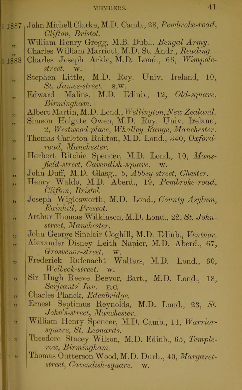 John Michell Clarke, M.D. Camb., 28, Pembroke-road, Clifton, Bristol. William Henry Gregg, M.B. Dubl., Bengal Army. Charles William Marriott, M.D. St. Andr., Reading. Charles Joseph Arkle, M.D. Lond., 66, Wimpole- street. w. Stephen Little, M.D. Hoy. Univ. Ireland, 10, St. Jamies-street, s.w. Edward Malins, M.D. Edinb., 12, Old-square, Birmingham. Albert Martin, M.D. Lond., Wellington,Neiv Zealand. Simeon Holgate Owen, M.D. Hoy. Univ. Ireland, 2, 1V estwood-place, Whcdley Range, Manchester. Thomas Carleton Hailton, M.D. Lond., 340, Oxford- road, Manchester. Herbert Hitchie Spencer, M.D. Lond., 10, Mans- field-street, Cavendish-square, w. John Duff, M.D. Glasg., 5, Abbey-street, Chester. Henry Waldo, M.D. Aberd., 19, Pembroke-road, Clifton, Bristol. Joseph Wigiesworth, M.D. Lond., County Asylum, Rainhill, Prescot. Arthur Thomas Wilkinson, M.D. Lond., 22, St. John- street, Manchester. John George Sinclair Coghill, M.D. Edinb., Ventnor. Alexander Disney Leith Napier, M.D. Aberd., 67, Grosvenor-street. w. Frederick Hufenacht Walters, M.D. Lond., 60, Welbeck-street, w. Sir Hugh Heeve Beevor, Bart., M.D. Lond., 18, Serjeants' Inn. e.c. Charles Planck, Edenbridge. Ernest Septimus Reynolds, M.D. Lond., 23, St. John’s-street, Manchester. William Henry Spencer, M.D. Camb., 11, Warrior- square, St. Leonards. Theodore Stacey Wilson, M.D. Edinb., 65, Temple- row, Birmingham. Thomas Outterson Wood, M.D. Durh., 40, Margaret- street, Cavendish-square, w.