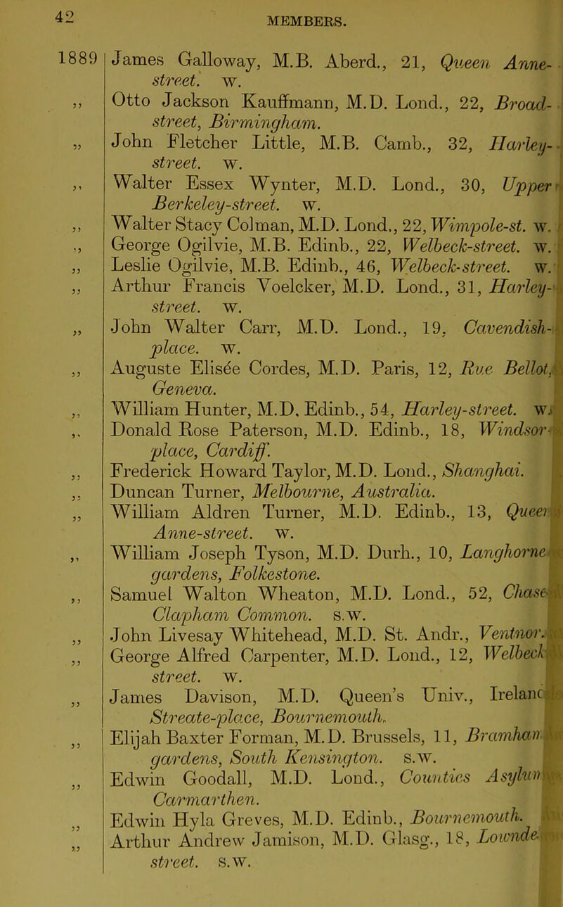 1889 53 3 i 3 3 ?3 33 33 33 33 3 3 3 ' 3 3 33 3 ? 33 33 33 3 3 33 33 33 James Galloway, M.B. Aberd., 21, Queen Anne- street. w. Otto Jackson Kauffmann, M.D. Lond., 22, Broad- street, Birmingham. John Fletcher Little, M.B. Camb., 32, Harley- street. w. Walter Essex Wynter, M.D. Lond., 30, Upper' Berkeley-street, w. Walter Stacy Colman, M.D. Lond., 22, Wimpole-st. w. George Og’ilvie, M.B. Edinb., 22, Welbeck-street. w. Leslie Ogilvie, M.B. Edinb., 46, Welbeck-street. w. Arthur Francis Yoelcker, M.D. Lond., 31, Harlcy- street. w. .John Walter Carr, M.D. Lonch, 19, Cavendish-- place, w. Auguste Elisee Cordes, M.D. Paris, 12, Rue BellotM Geneva. William Hunter, M.D, Edinb., 54, Harley-street, wn Donald Bose Paterson, M.D. Edinb., 18, Windsorm place, Cardiff. Frederick Howard Taylor, M.D. Lond., Shanghai. Duncan Turner, Melbourne, Australia. William Aldren Turner, M.D. Edinb., 13, Queei i Anne-street. w. William Joseph Tyson, M.D. Durh., 10, Langhorne < gardens, Folkestone. Samuel Walton Wheaton, M.D. Lond., 52, Chase \ Clapliam Common, s.w. John Livesay Whitehead, M.D. St. Andr., Ventnor. George Alfred Carpenter, M.D. Lond., 12, WelbeckM street, w. James Davison, M.D. Queen’s Univ., Irelanol Streate-place, Bournemouth. Elijah Baxter Forman, M.D. Brussels, 11, BramhanM gardens, South Kensington, s.w. Edwin Goodall, M.D. Lond., Counties Asyluim Carmarthen. Edwin Hyla Greves, Mi.D. Edinb., Bournemouth. Arthur Andrew Jamison, M.D. Glasg., 18, LoiondeM street, s.w.