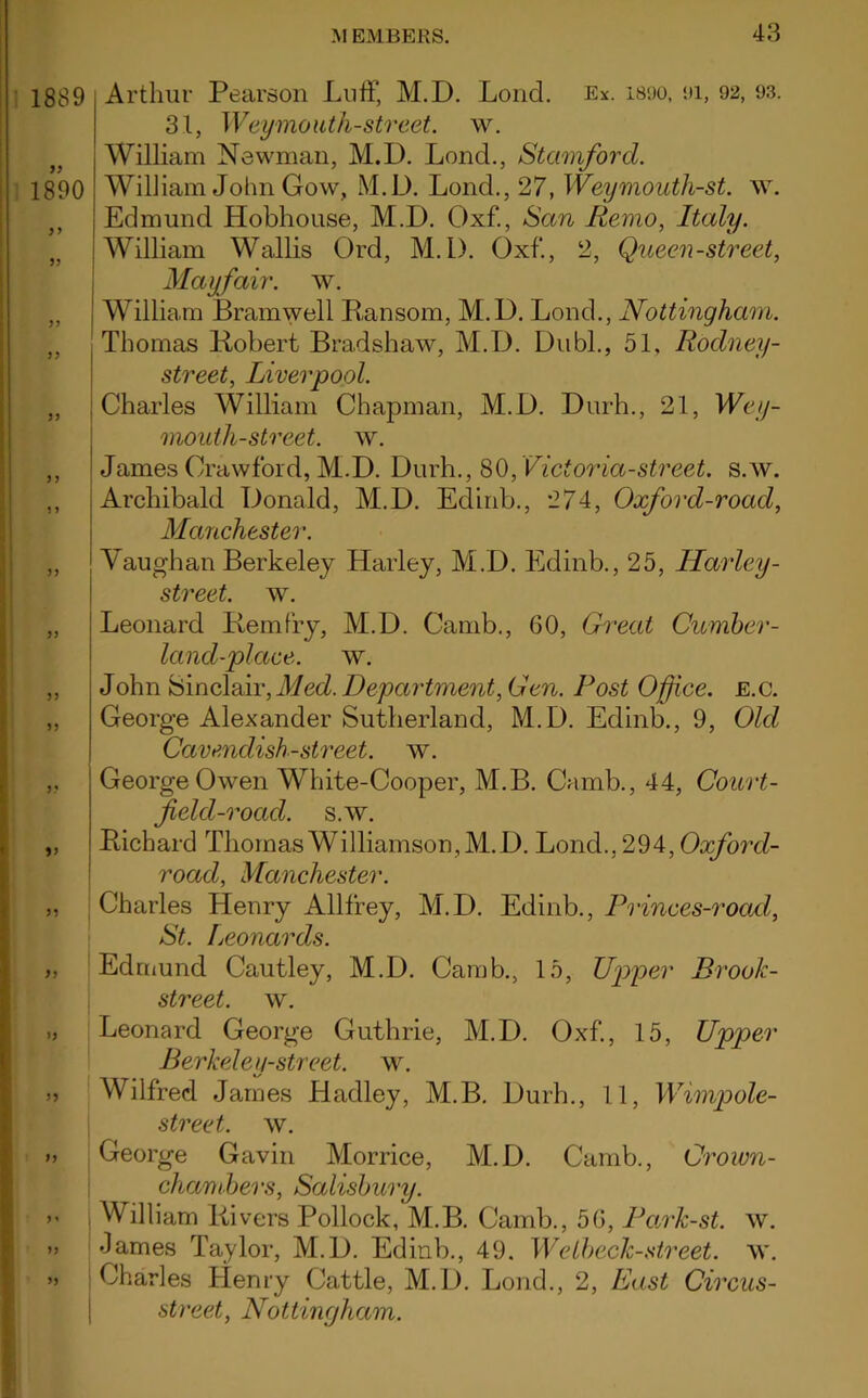 Arthur Pearson Luff, M.D. Loud. Ex. 1890, 91, 92, 93. 31, Weymouth-street, w. William Newman, M.D. Lond., Stamford. William John Gow, M.D. Lond., 27, Weymouth-st. w. Edmund Hobhouse, M.D. Oxf., San Remo, Italy. William Wallis Ord, M.D. Oxf., 2, Queen-street, Mayfair, av. William Bramwell Ransom, M.D. Lond., Nottingham. Thomas Robert Bradshaw, M.D. Dubl., 51, Rodney- street, Liverpool. Charles William Chapman, M.D. Durh., 21, Wey- mouth-street. w. James Crawford, M.D. Durh., 80, Victoria-street, s.w. Archibald Donald, M.D. Edinb., 274, Oxford-road, Manchester. Vaugh an Berkeley Harley, M.D. Edinb., 25, Harley- street, w. Leonard Rem fry, M.D. Camb., 60, Great Cumber- land-place. w. John Sinclair, Med. Department, Gen. Post Office, e.c. George Alexander Sutherland, M.D. Edinb., 9, Old Cavenclish-street. w. George Owen White-Cooper, M.B. Camb., 44, Court- field-roacl. s.w. Richard Thomas Williamson, M.D. Lond., 294, Oxford- road, Manchester. Charles Henry Allffey, M.D. Edinb., Princes-rocid, St. Leonards. Edmund Cautley, M.D. Camb., 15, Upper Brook- street. w. Leonard George Guthrie, M.D. Oxf., 15, Upper Berkeley-street, w. Wilfred James Hadley, M.B. Durh., 11, Wimpole- street. w. George Gavin Morrice, M.D. Camb., Crown- chambers, Salisbury. j William Rivers Pollock, M.B. Camb., 56, Park-st. av. James Taylor, M.D. Edinb., 49. Welbeck-street. \v. i Charles Henry Cattle, M.D. Lond., 2, East Circus- street, Nottingham.