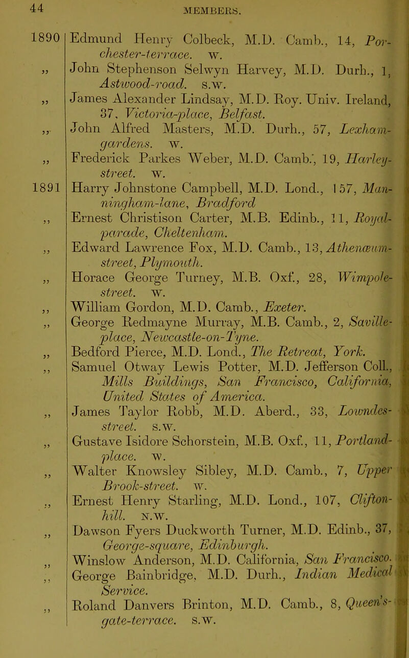 1890 1891 3 ) Edmund Henry Colbeck, M.D. Camb., 14, Por- chester-terrace, w. John Stephenson Selwyn Harvey, M.D. Durh., 1, Astwood-roacl. s.w. James Alexander Lindsay, M.D. Hoy. Univ. Ireland, 37, Victoria-place, Belfast. John Alfred Masters, M.D. Durh., 57, Lexham- gardens. w. Frederick Parkes Weber, M.D. Camb.', 19, Harley - street, w. Harry Johnstone Campbell, M.D. Lond., 157, Man- ninghcim-lane, Bradford Ernest Christison Carter, M.B. Eclinb., 11, Royal- parade, Cheltenham. Edward Lawrence Fox, M.D. Camb., 13, Athenceum- street, Plymouth. Horace George Turney, M.B. Oxf, 28, Wimpole- street. w. William Gordon, M.D. Camb., Exeter. George Reclmayne Murray, M.B. Camb., 2, Saville- place, Newcastle-on-Tyne. Bedford Pierce, M.D. Lond., The Retreat, York. Samuel Otway Lewis Potter, M.D. Jefferson Coll, Mills Buildings, San Francisco, California, United States of America. James Taylor Robb, M.D. Aberd., 33, Lowndes- street. s.w. Gustave Isidore Schorstein, M.B. Oxf., 11, Portland- place. w. Walter Knowsley Sibley, M.D. Camb., 7, Upper ■ Brook-street, w. Ernest Henry Starling, M.D. Lond., 107, Clifton- . hill. N.w. Dawson Fyers Duckworth Turner, M.D. Edinb., 37, George-square, Edinburgh. Winslow Anderson, M.D. California, San Francisco. ■ George Bainbridge, M.D. Durh., Indian Medical \ Service. j Roland Danvers Brinton, M.D. Camb., 8, Queens-A qole-terrace. s.w.
